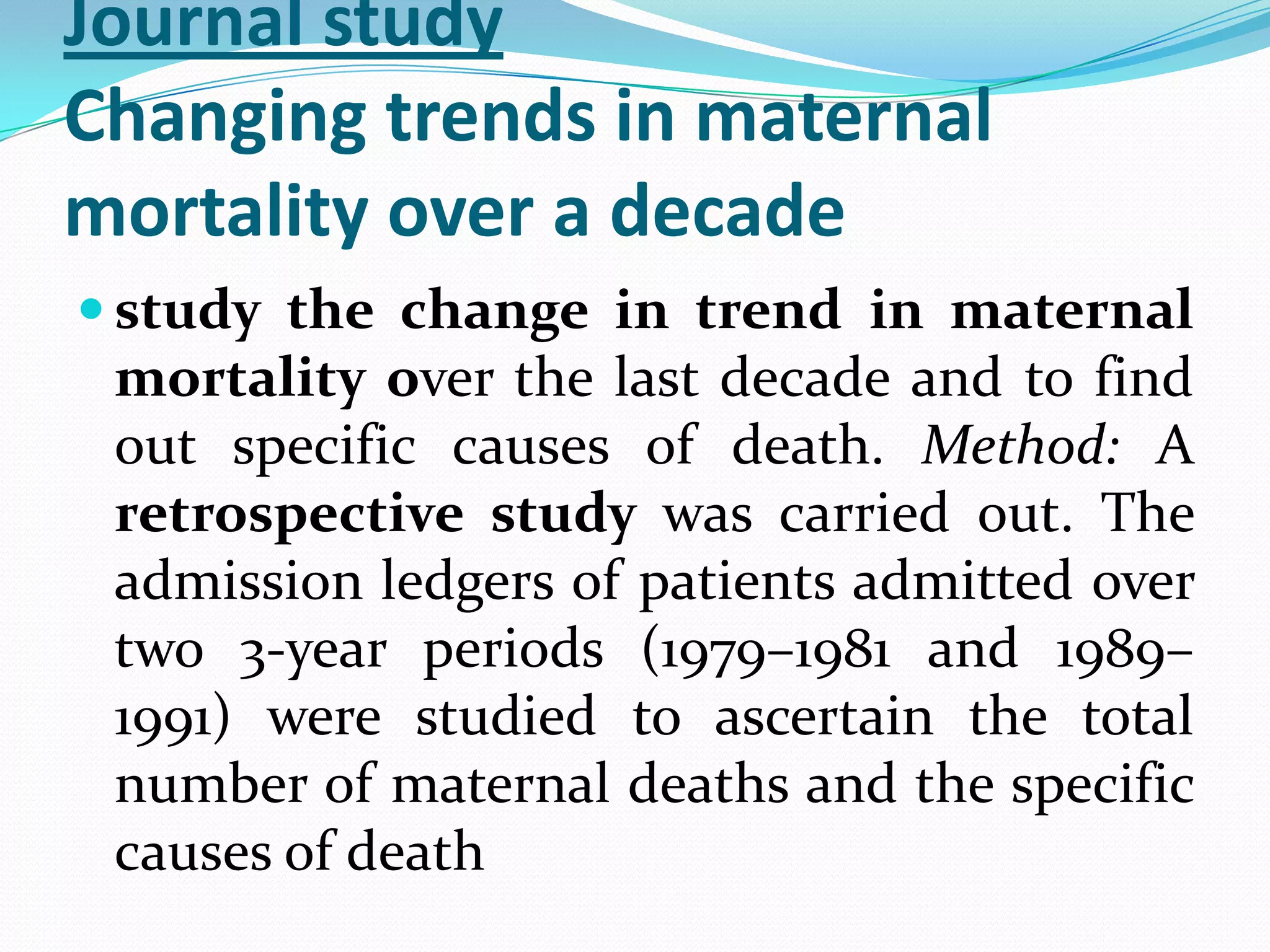 Journal study
Changing trends in maternal
mortality over a decade
 study the change in trend in maternal
 mortality over the last decade and to find
 out specific causes of death. Method: A
 retrospective study was carried out. The
 admission ledgers of patients admitted over
 two 3-year periods (1979–1981 and 1989–
 1991) were studied to ascertain the total
 number of maternal deaths and the specific
 causes of death
 