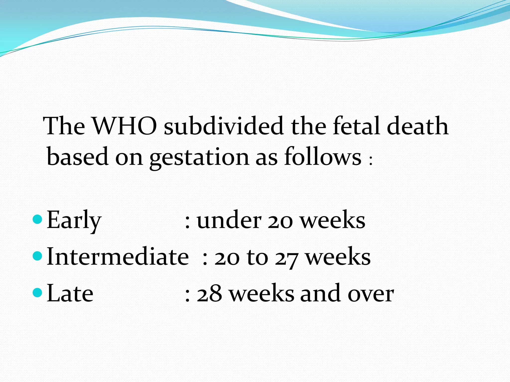 The WHO subdivided the fetal death
 based on gestation as follows :

 Early       : under 20 weeks
 Intermediate : 20 to 27 weeks
 Late        : 28 weeks and over
 
