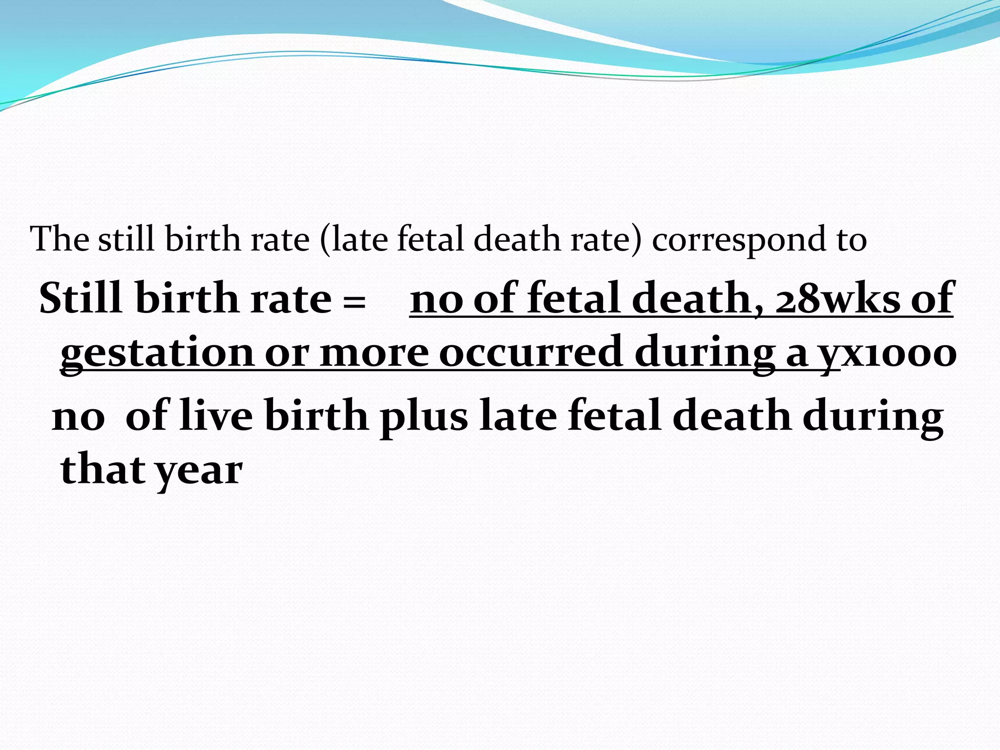 The still birth rate (late fetal death rate) correspond to
Still birth rate = no of fetal death, 28wks of
 gestation or more occurred during a yх1000
 no of live birth plus late fetal death during
 that year
 