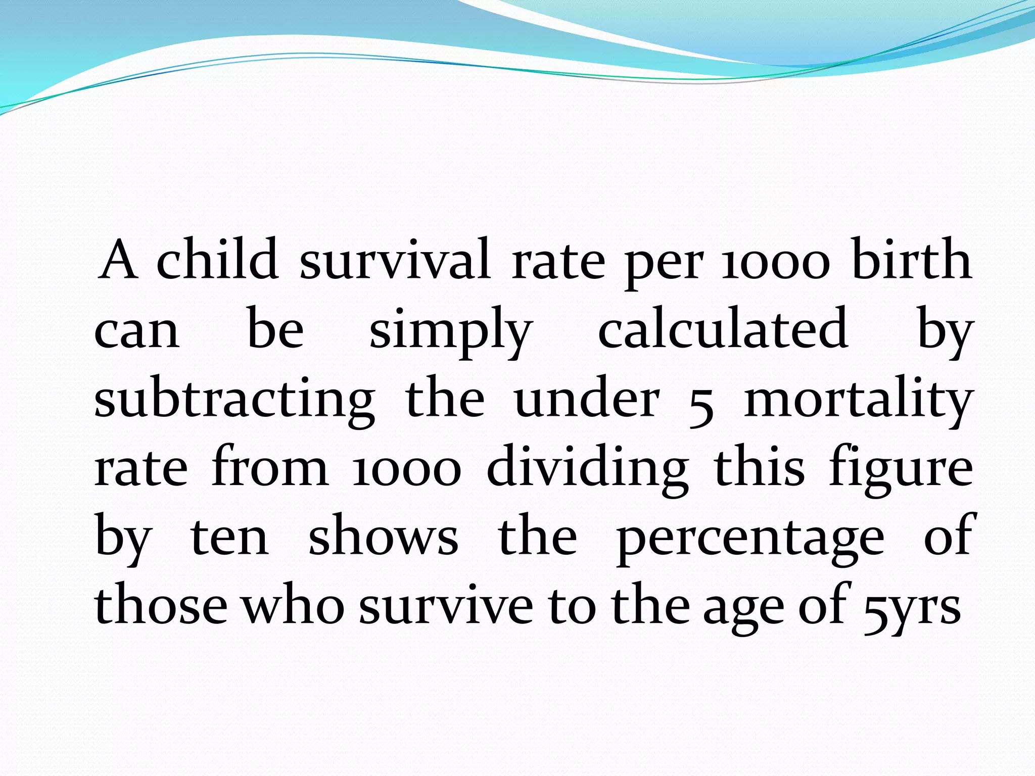 A child survival rate per 1000 birth
can be simply calculated by
subtracting the under 5 mortality
rate from 1000 dividing this figure
by ten shows the percentage of
those who survive to the age of 5yrs
 
