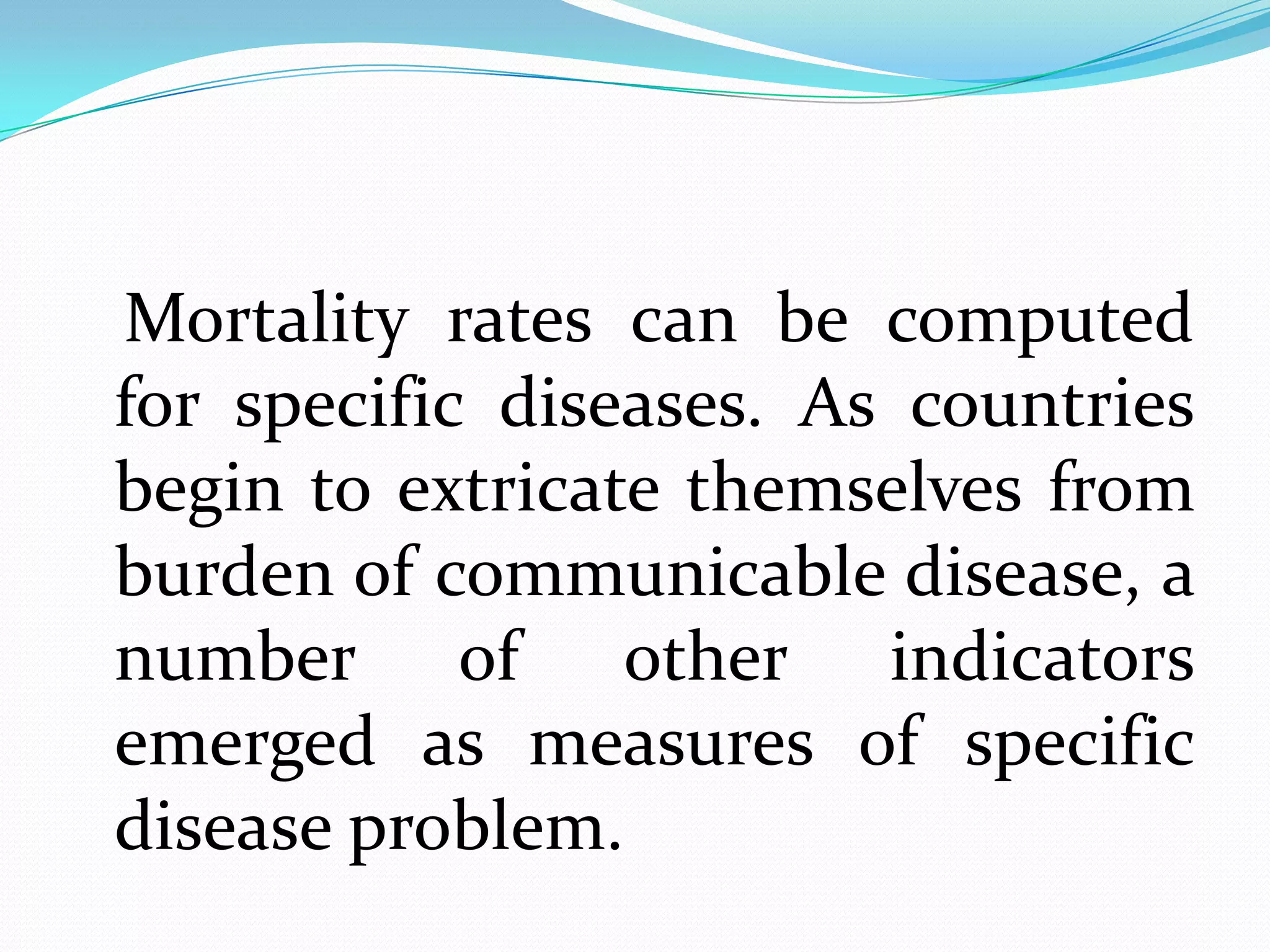 Mortality rates can be computed
for specific diseases. As countries
begin to extricate themselves from
burden of communicable disease, a
number of other indicators
emerged as measures of specific
disease problem.
 