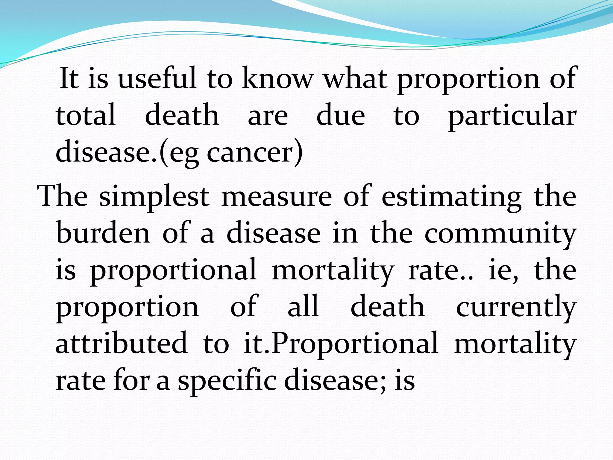 It is useful to know what proportion of
 total death are due to particular
 disease.(eg cancer)
The simplest measure of estimating the
 burden of a disease in the community
 is proportional mortality rate.. ie, the
 proportion of all death currently
 attributed to it.Proportional mortality
 rate for a specific disease; is
 
