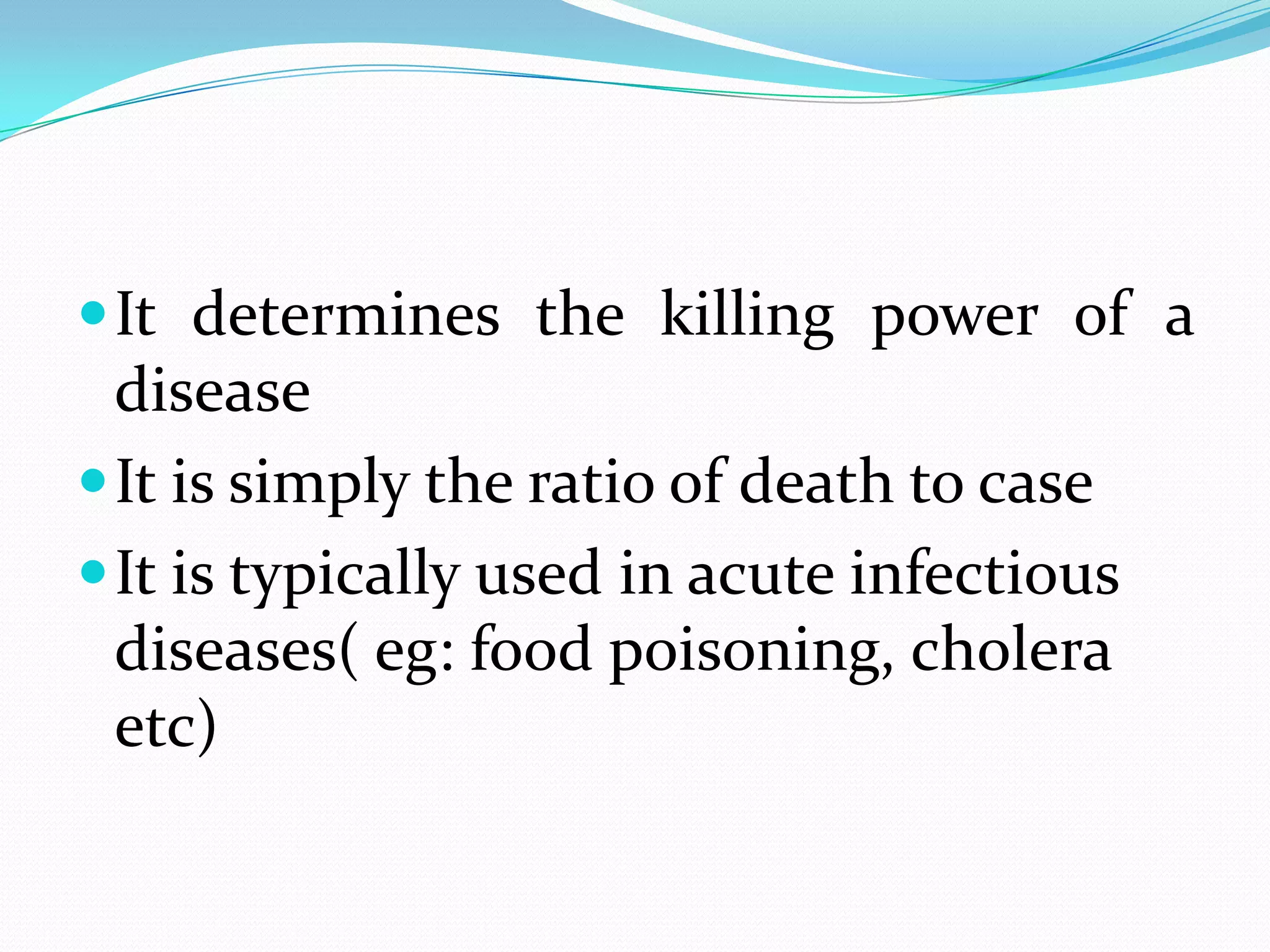  It determines the killing power of a
  disease
 It is simply the ratio of death to case
 It is typically used in acute infectious
  diseases( eg: food poisoning, cholera
  etc)
 