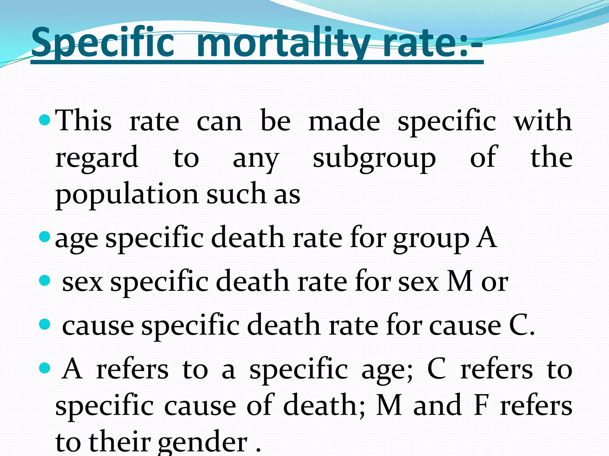 Specific mortality rate:-
 This rate can be made specific with
  regard to any subgroup of the
  population such as
 age specific death rate for group A
 sex specific death rate for sex M or
 cause specific death rate for cause C.
 A refers to a specific age; C refers to
  specific cause of death; M and F refers
  to their gender .
 