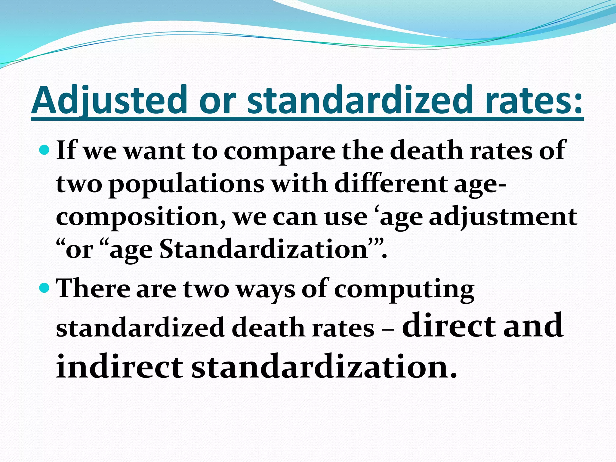 Adjusted or standardized rates:
 If we want to compare the death rates of
  two populations with different age-
  composition, we can use ‘age adjustment
  “or “age Standardization’”.
 There are two ways of computing
  standardized death rates – direct and
 indirect standardization.
 