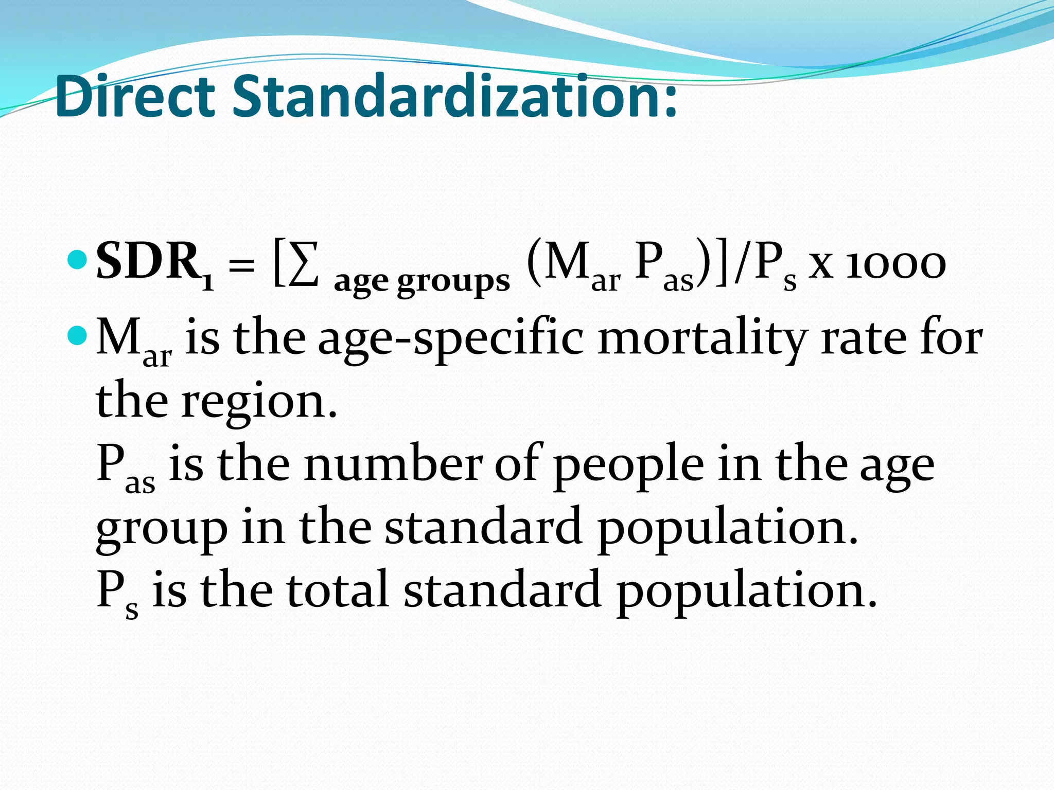 Direct Standardization:

 SDR1 = [∑ age groups (Mar Pas)]/Ps x 1000
 Mar is the age-specific mortality rate for
 the region.
 Pas is the number of people in the age
 group in the standard population.
 Ps is the total standard population.
 