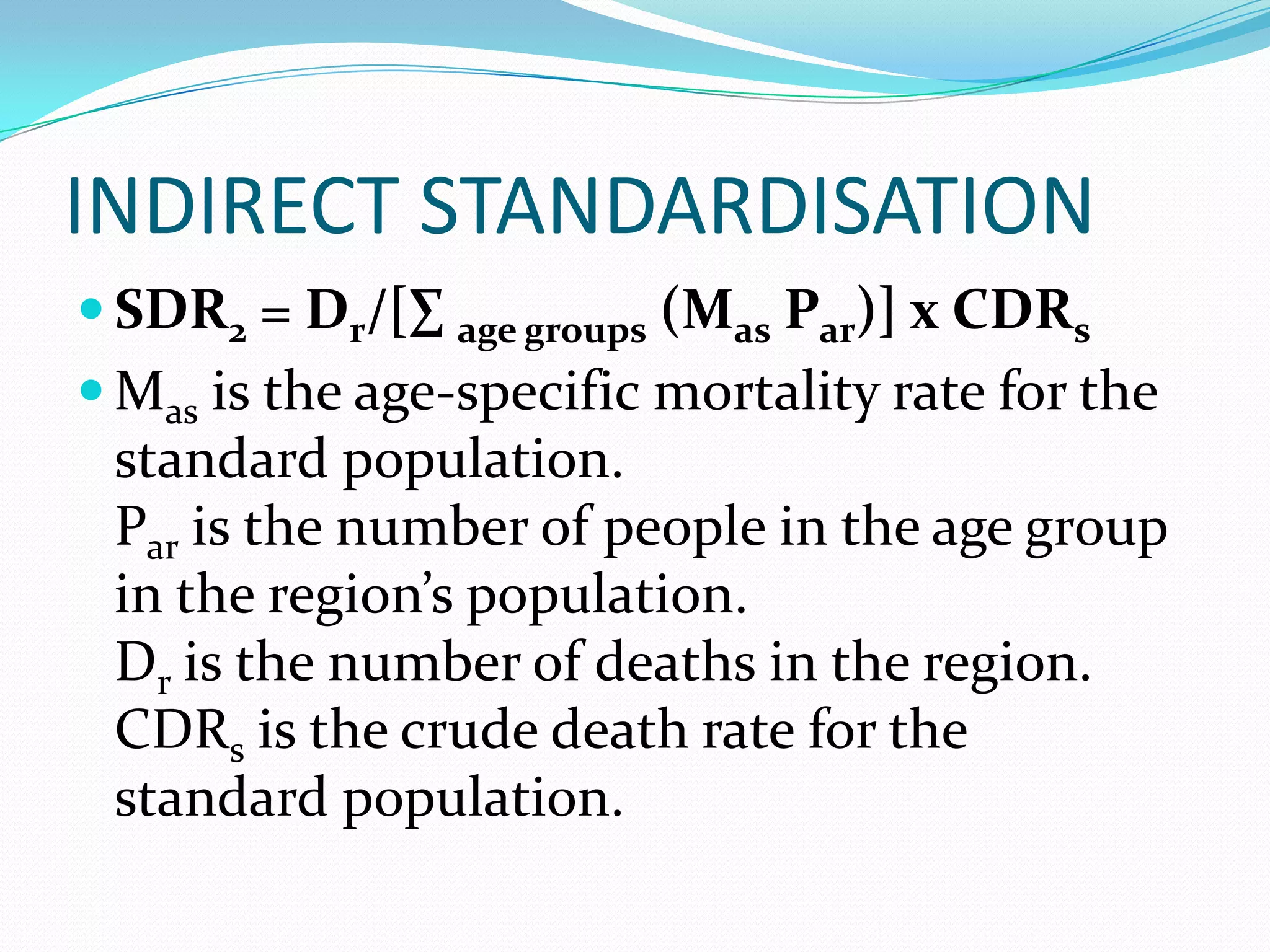 INDIRECT STANDARDISATION
 SDR2 = Dr/[∑ age groups (Mas Par)] x CDRs
 Mas is the age-specific mortality rate for the
 standard population.
 Par is the number of people in the age group
 in the region’s population.
 Dr is the number of deaths in the region.
 CDRs is the crude death rate for the
 standard population.
 