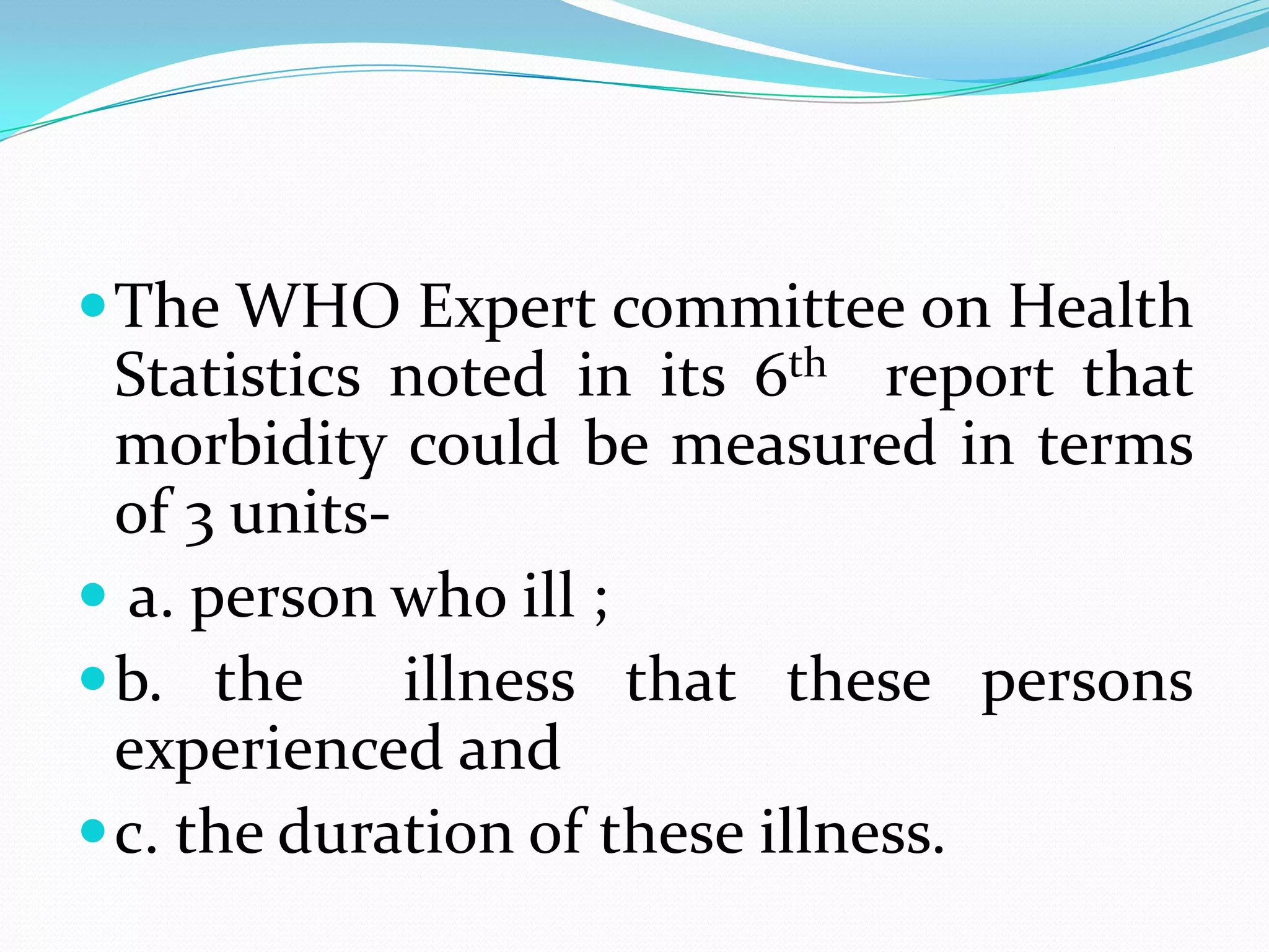  The WHO Expert committee on Health
  Statistics noted in its 6th report that
  morbidity could be measured in terms
  of 3 units-
 a. person who ill ;
 b. the      illness that these persons
  experienced and
 c. the duration of these illness.
 