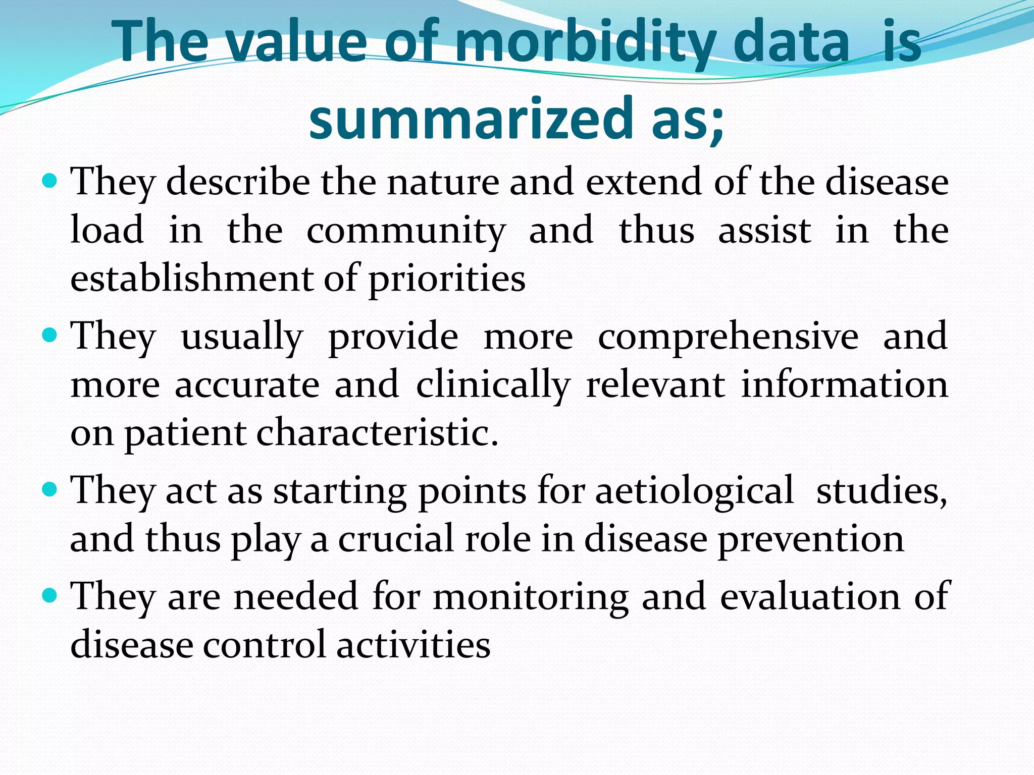 The value of morbidity data is
           summarized as;
 They describe the nature and extend of the disease
  load in the community and thus assist in the
  establishment of priorities
 They usually provide more comprehensive and
  more accurate and clinically relevant information
  on patient characteristic.
 They act as starting points for aetiological studies,
  and thus play a crucial role in disease prevention
 They are needed for monitoring and evaluation of
  disease control activities
 