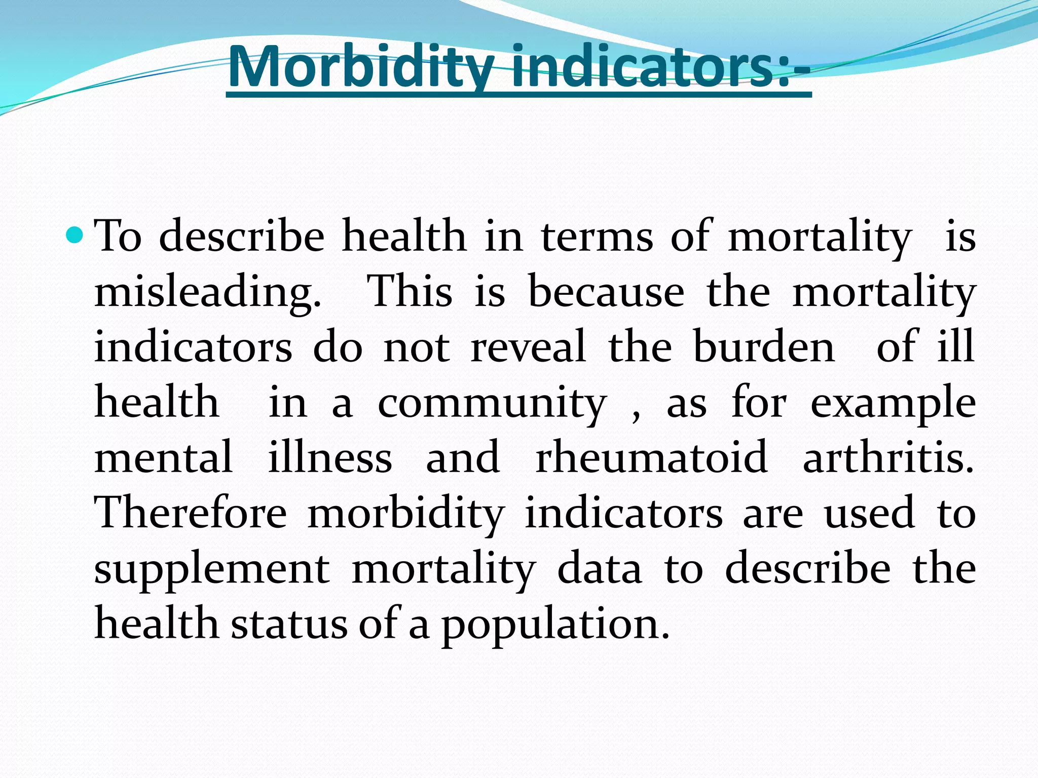 Morbidity indicators:-

 To describe health in terms of mortality is
 misleading. This is because the mortality
 indicators do not reveal the burden of ill
 health in a community , as for example
 mental illness and rheumatoid arthritis.
 Therefore morbidity indicators are used to
 supplement mortality data to describe the
 health status of a population.
 