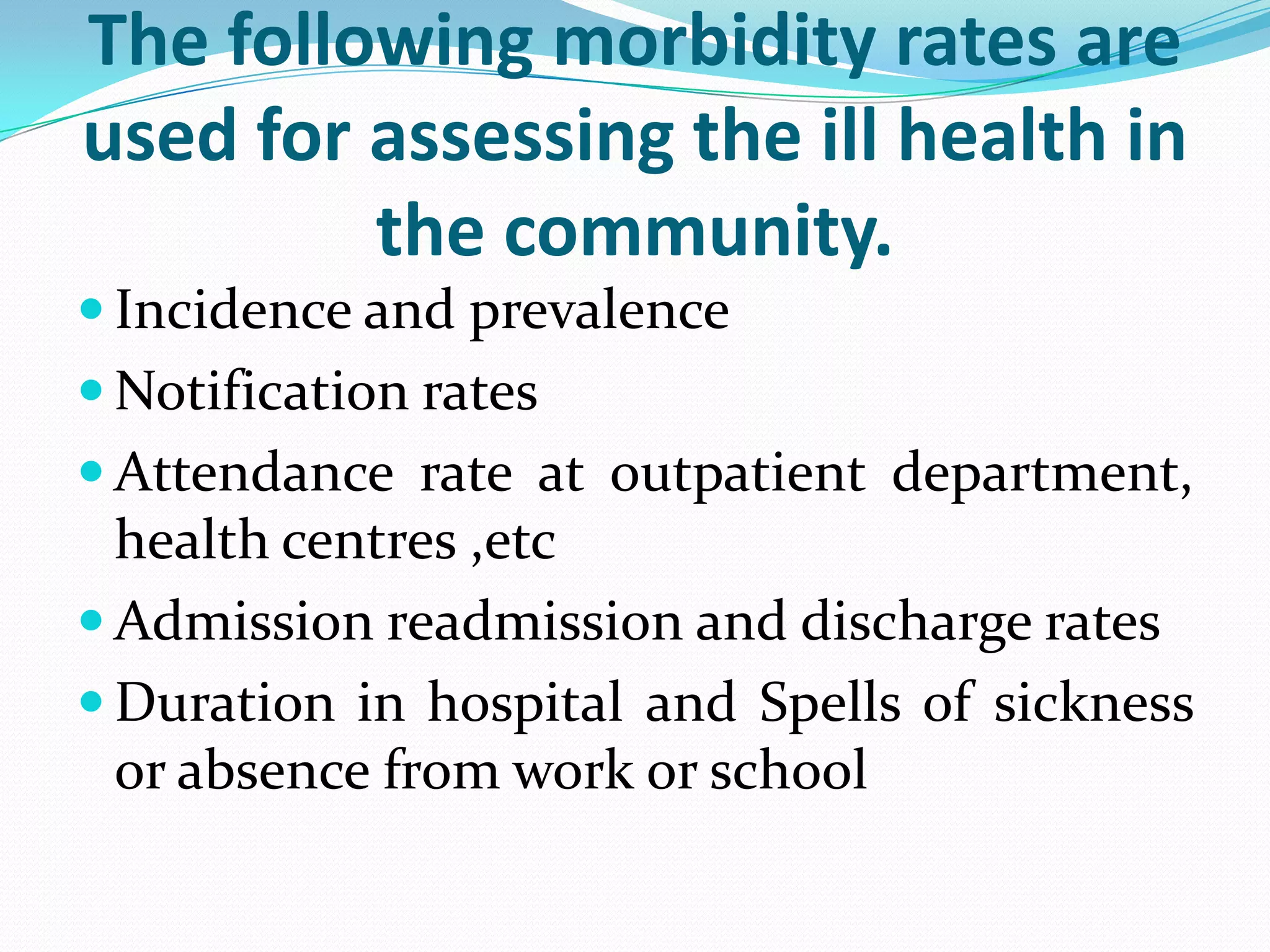 The following morbidity rates are
used for assessing the ill health in
         the community.
 Incidence and prevalence
 Notification rates
 Attendance rate at outpatient department,
  health centres ,etc
 Admission readmission and discharge rates
 Duration in hospital and Spells of sickness
  or absence from work or school
 