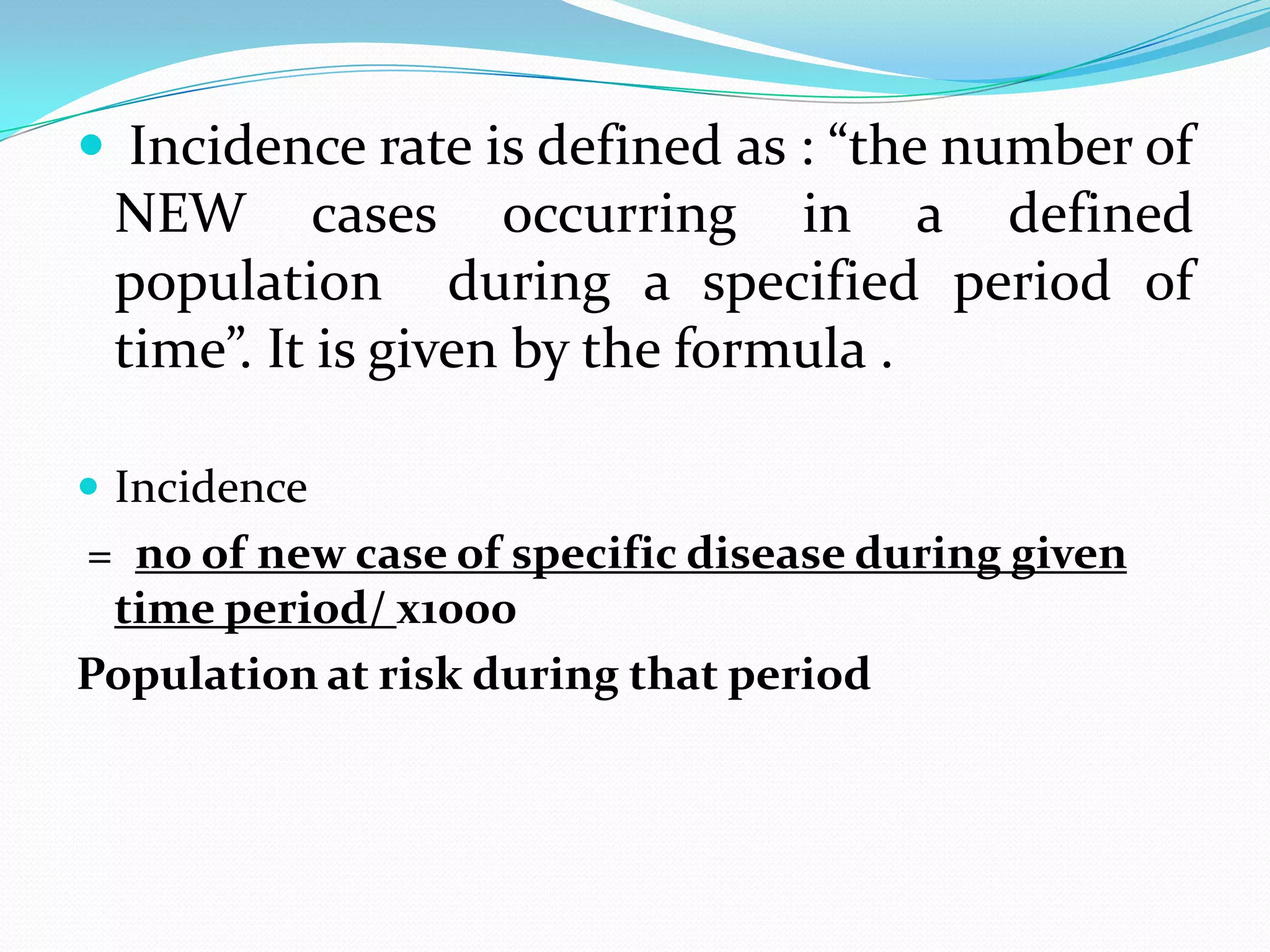  Incidence rate is defined as : “the number of
 NEW cases occurring in a defined
 population during a specified period of
 time”. It is given by the formula .

 Incidence
= no of new case of specific disease during given
 time period/ х1000
Population at risk during that period
 