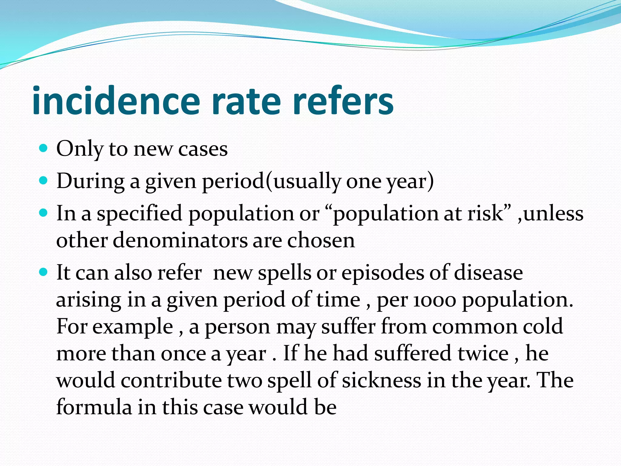 incidence rate refers
 Only to new cases
 During a given period(usually one year)
 In a specified population or “population at risk” ,unless
  other denominators are chosen
 It can also refer new spells or episodes of disease
  arising in a given period of time , per 1000 population.
  For example , a person may suffer from common cold
  more than once a year . If he had suffered twice , he
  would contribute two spell of sickness in the year. The
  formula in this case would be
 