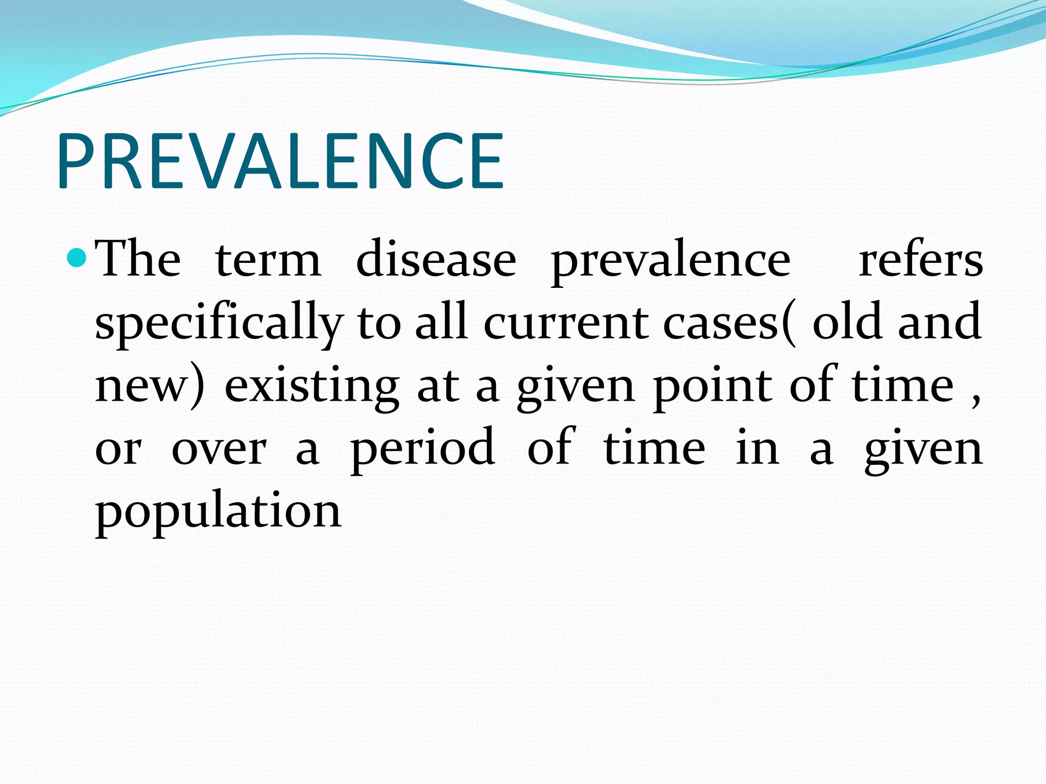 PREVALENCE
 The term disease prevalence         refers
 specifically to all current cases( old and
 new) existing at a given point of time ,
 or over a period of time in a given
 population
 