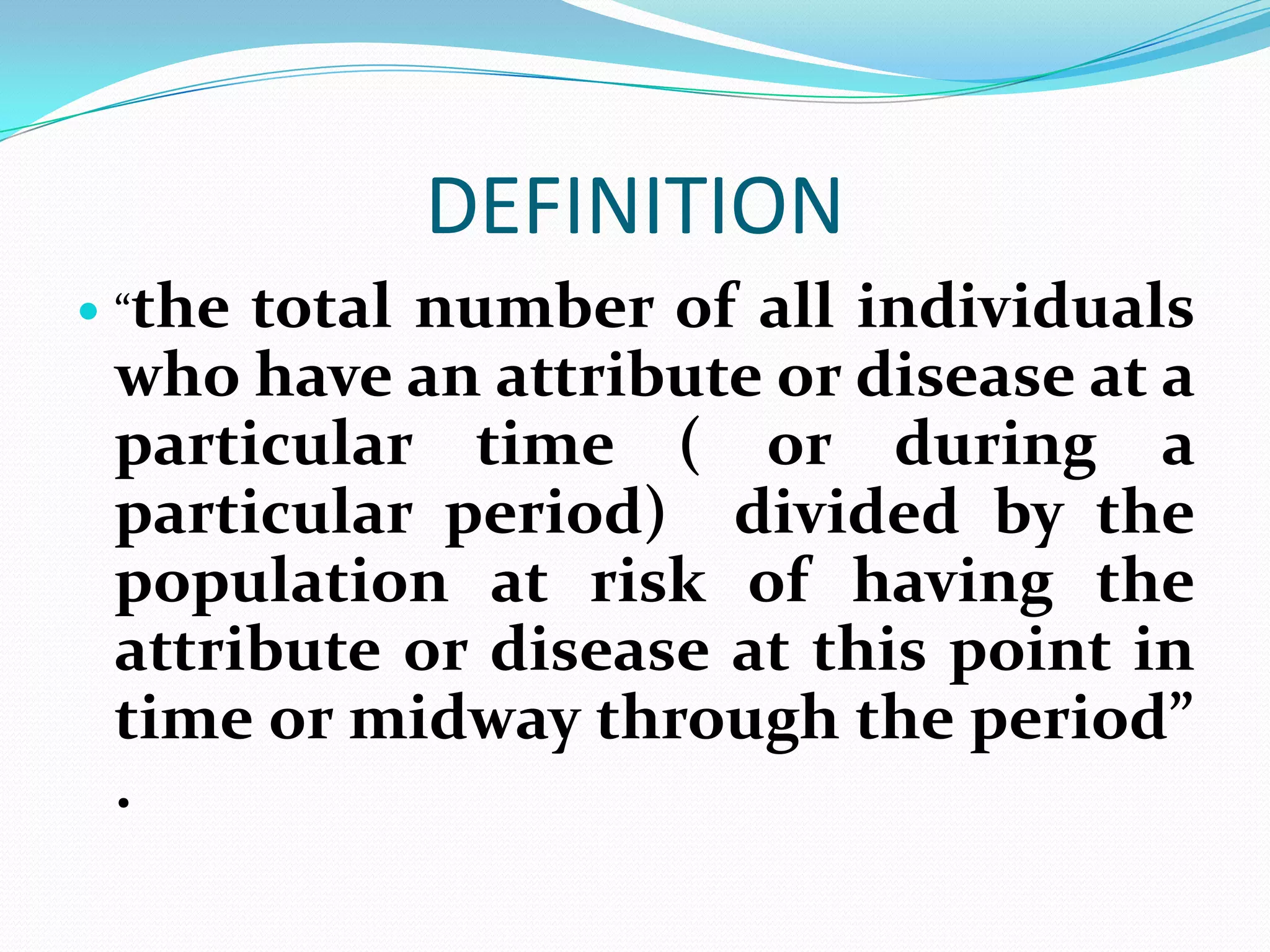 DEFINITION
 “thetotal number of all individuals
 who have an attribute or disease at a
 particular time ( or during a
 particular period) divided by the
 population at risk of having the
 attribute or disease at this point in
 time or midway through the period”
 .
 