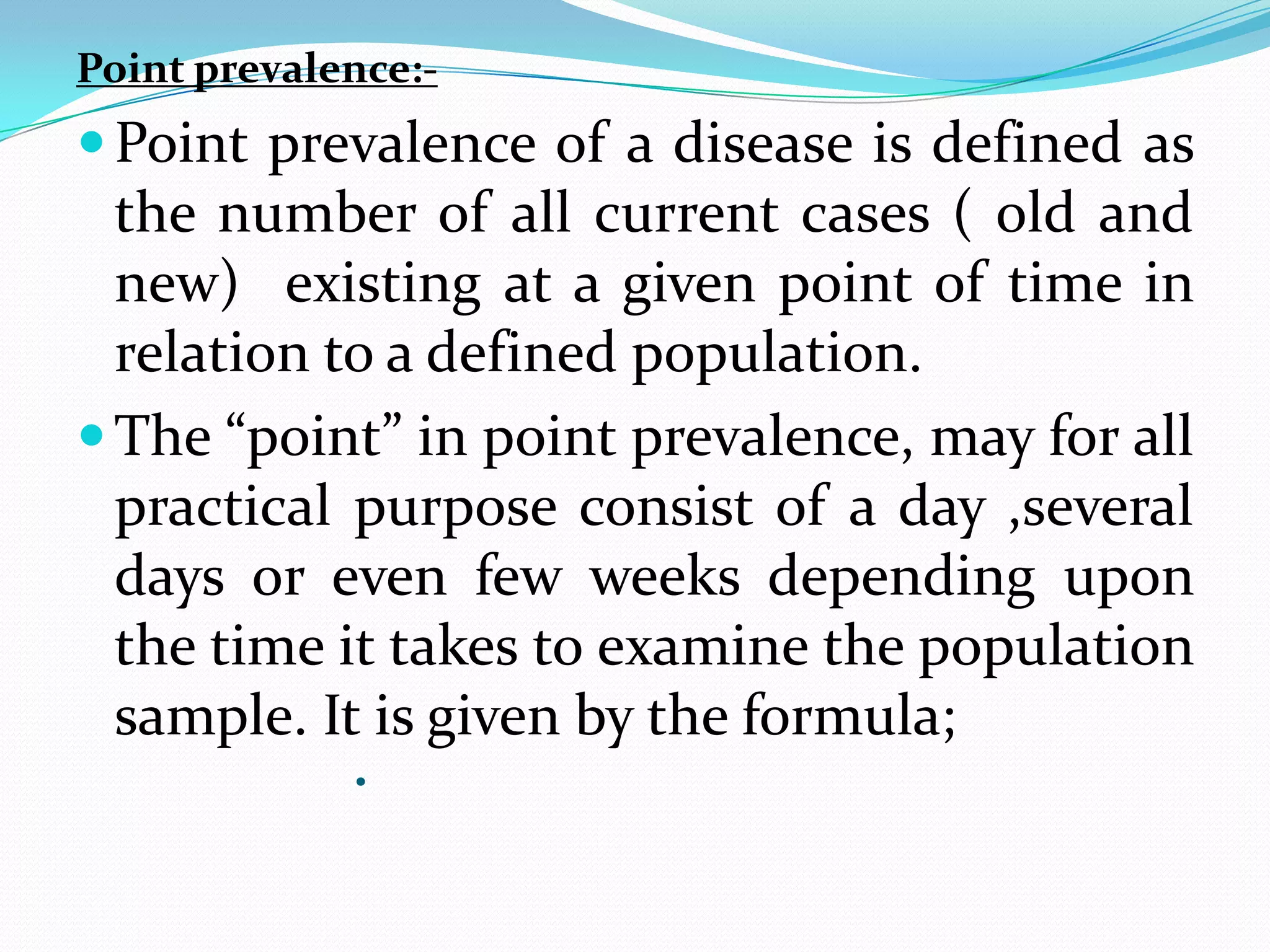 Point prevalence:-
 Point prevalence of a disease is defined as
  the number of all current cases ( old and
  new) existing at a given point of time in
  relation to a defined population.
 The “point” in point prevalence, may for all
  practical purpose consist of a day ,several
  days or even few weeks depending upon
  the time it takes to examine the population
  sample. It is given by the formula;
             •
 