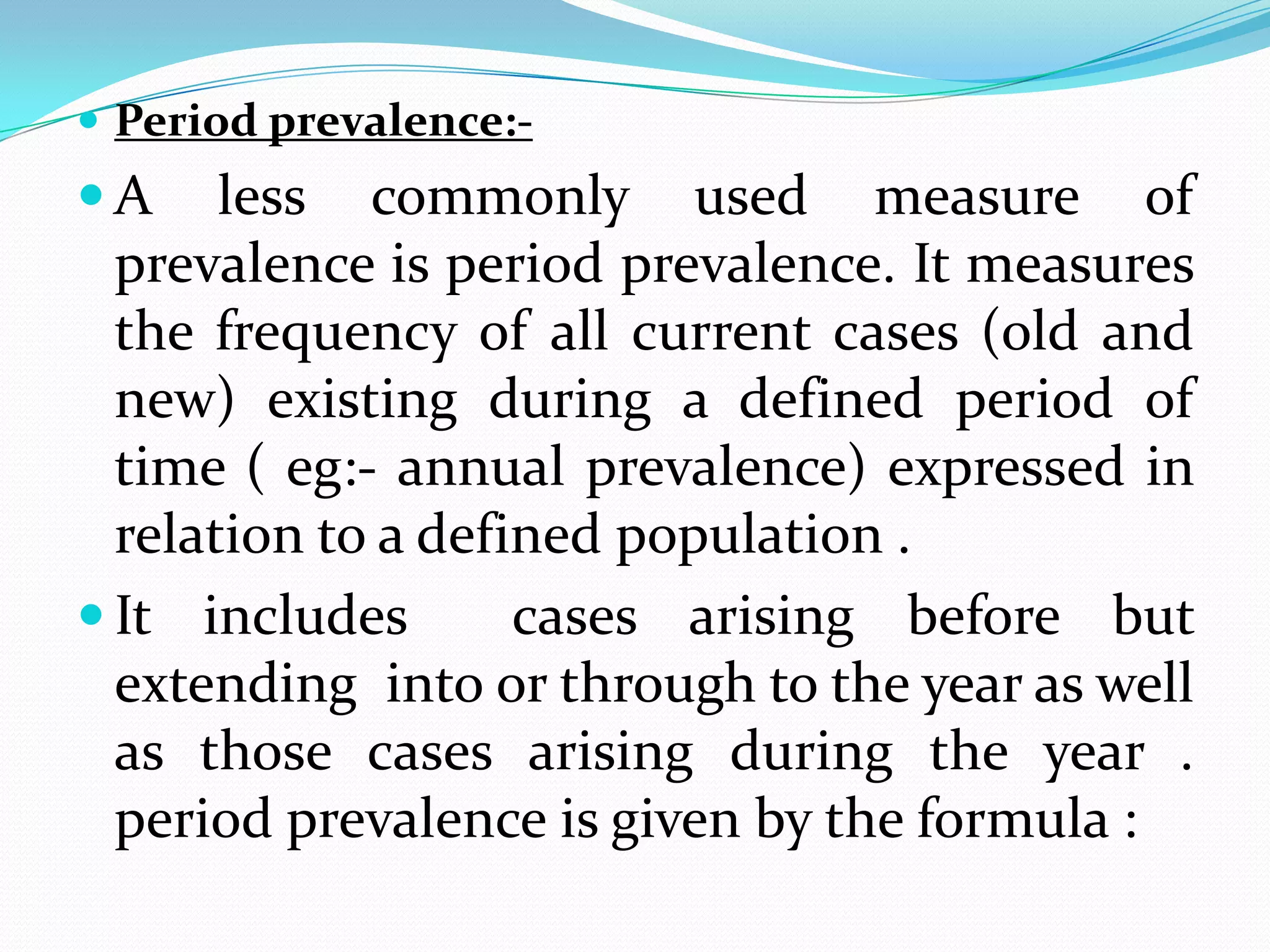  Period prevalence:-
A     less commonly used measure of
  prevalence is period prevalence. It measures
  the frequency of all current cases (old and
  new) existing during a defined period of
  time ( eg:- annual prevalence) expressed in
  relation to a defined population .
 It includes       cases arising before but
  extending into or through to the year as well
  as those cases arising during the year .
  period prevalence is given by the formula :
 