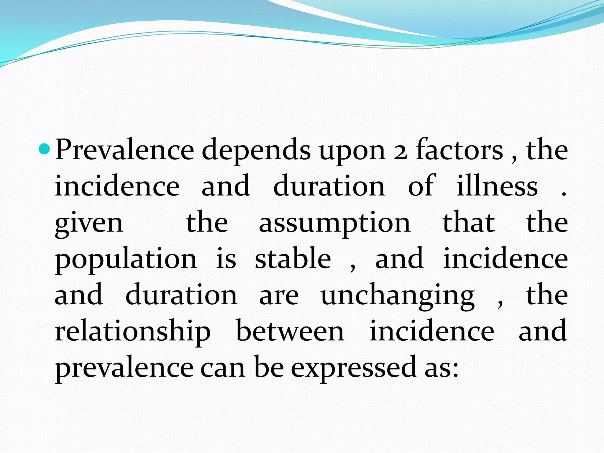  Prevalence depends upon 2 factors , the
 incidence and duration of illness .
 given     the assumption that the
 population is stable , and incidence
 and duration are unchanging , the
 relationship between incidence and
 prevalence can be expressed as:
 