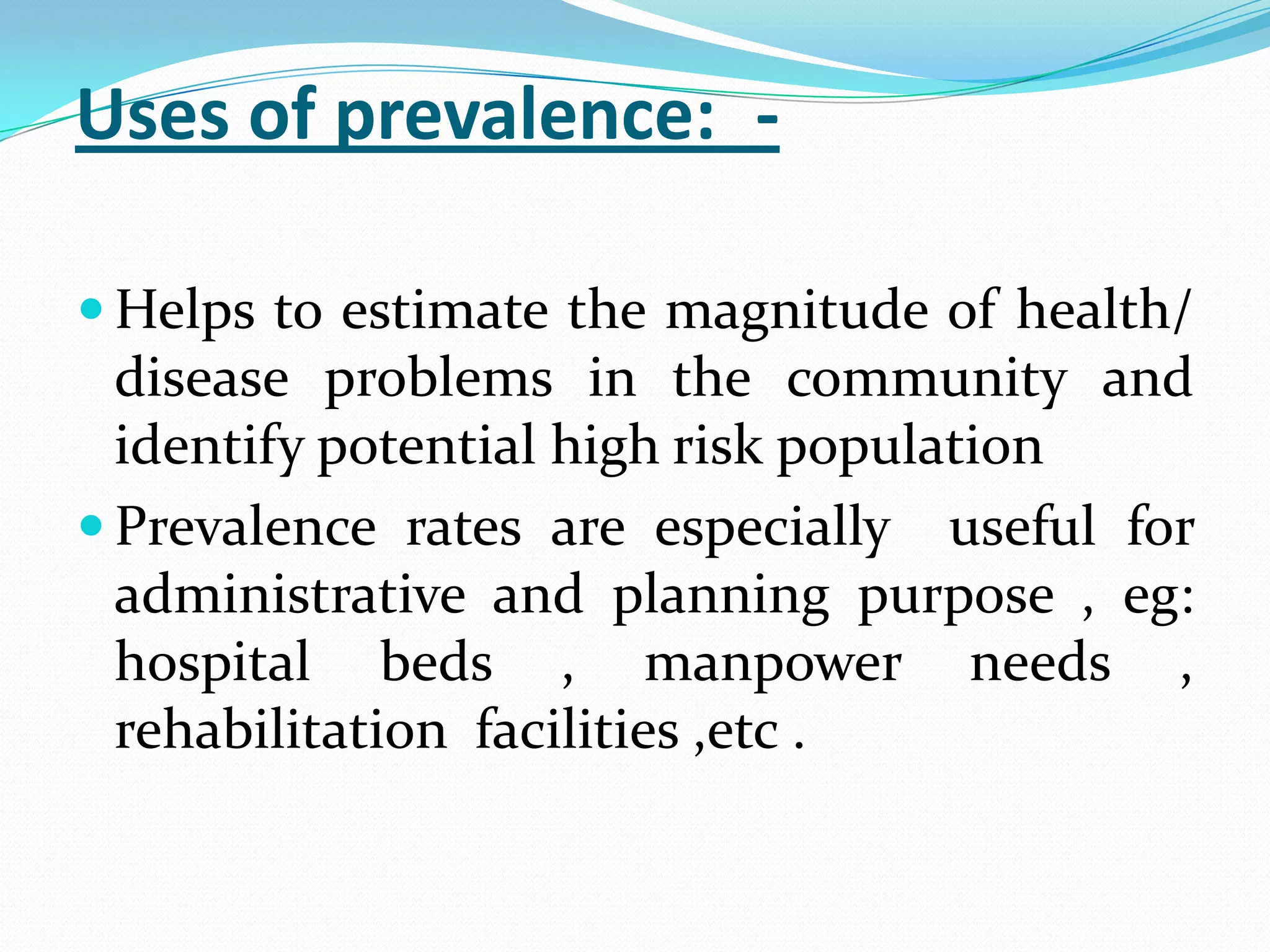 Uses of prevalence:_-

 Helps to estimate the magnitude of health/
  disease problems in the community and
  identify potential high risk population
 Prevalence rates are especially useful for
  administrative and planning purpose , eg:
  hospital beds , manpower needs ,
  rehabilitation facilities ,etc .
 