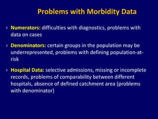 Problems with Morbidity Data 
 Numerators: difficulties with diagnostics, problems with 
data on cases 
 Denominators: certain groups in the population may be 
underrepresented, problems with defining population-at-risk 
 Hospital Data: selective admissions, missing or incomplete 
records, problems of comparability between different 
hospitals, absence of defined catchment area (problems 
with denominator) 
 