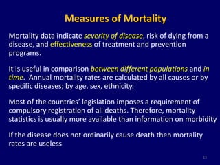 Measures of Mortality 
Mortality data indicate severity of disease, risk of dying from a 
disease, and effectiveness of treatment and prevention 
programs. 
It is useful in comparison between different populations and in 
time. Annual mortality rates are calculated by all causes or by 
specific diseases; by age, sex, ethnicity. 
Most of the countries’ legislation imposes a requirement of 
compulsory registration of all deaths. Therefore, mortality 
statistics is usually more available than information on morbidity 
If the disease does not ordinarily cause death then mortality 
rates are useless 
13 
 