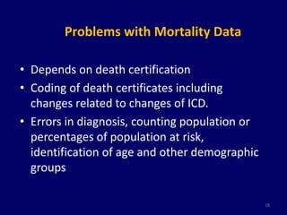 Problems with Mortality Data 
• Depends on death certification 
• Coding of death certificates including 
changes related to changes of ICD. 
• Errors in diagnosis, counting population or 
percentages of population at risk, 
identification of age and other demographic 
groups 
18 
 