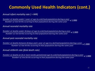 Commonly Used Health Indicators (cont.) 
Annual infant mortality rate ( = IMR) 
푁푢푚푏푒푟 표푓 푑푒푎푡푕푠 푢푛푑푒푟 1 푦푒푎푟 표푓 푎푔푒 푖푛 푎 푑푒푓푖푛푒푑 푝표푝푢푙푎푡푖표푛 푑푢푟푖푛푔 푎 푦푒푎푟 
푁푢푚푏푒푟 표푓 푙푖푣푒 푏푖푟푡푕푠 표푐푐푢푟푖푛푔 푖푛 푡푕푎푡 푝표푝푢푎푙푡푖표푛 푑푢푟푖푛푔 푡푕푒 푠푎푚푒 푦푒푎푟 
x 1.000 
Annual neonatal mortality rate 
푁푢푚푏푒푟 표푓 푑푒푎푡푕푠 푢푛푑푒푟 28 푑푎푦푠 표푓 푎푔푒 푖푛 푎 푑푒푓푖푛푒푑 푝표푝푢푙푎푡푖표푛 푑푢푟푖푛푔 푎 푦푒푎푟 
푁푢푚푏푒푟 표푓 푙푖푣푒 푏푖푟푡푕푠 표푐푐푢푟푖푛푔 푖푛 푡푕푎푡 푝표푝푢푎푙푡푖표푛 푑푢푟푖푛푔 푡푕푒 푠푎푚푒 푦푒푎푟 
x 1.000 
Annual post-neonatal mortality rate 
푁푢푚푏푒푟 표푓 푑푒푎푡푕푠 푏푒푡푤푒푒푛 28 푑푎푦푠 푎푛푑 1 푦푒푎푟 표푓 푎푔푒 푖푛 푎 푑푒푓푖푛푒푑 푝표푝푢푙푎푡푖표푛 푑푢푟푖푛푔 푎 푦푒푎푟 
푁푢푚푏푒푟 표푓 푙푖푣푒 푏푖푟푡푕푠 표푐푐푢푟푖푛푔 푖푛 푡푕푎푡 푝표푝푢푎푙푡푖표푛 푑푢푟푖푛푔 푡푕푒 푠푎푚푒 푦푒푎푟 
x 1.000 
Annual stillbirth rate (fetal death rate) 
푁푢푚푏푒푟 표푓 푑푒푎푡푕푠 푎푡 20 표푟 푚표푟푒 푤푒푒푘푠 푔푒푠푡푎푡푖표푛푎푙 푎푔푒 푖푛 푎 푑푒푓푖푛푒푑 푝표푝푢푙푎푡푖표푛 푑푢푟푖푛푔 푎 푦푒푎푟 
푁푢푚푏푒푟 표푓 푙푖푣푒 푏푖푟푡푕푠 표푐푐푢푟푖푛푔 푖푛 푡푕푎푡 푝표푝푢푎푙푡푖표푛 푑푢푟푖푛푔 푡푕푒 푠푎푚푒 푦푒푎푟 
x 1.000 
20 
 