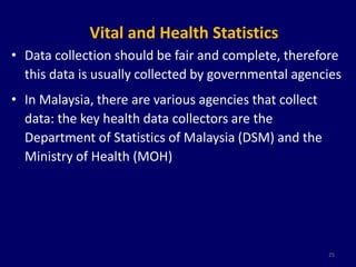 Vital and Health Statistics 
• Data collection should be fair and complete, therefore 
this data is usually collected by governmental agencies 
• In Malaysia, there are various agencies that collect 
data: the key health data collectors are the 
Department of Statistics of Malaysia (DSM) and the 
Ministry of Health (MOH) 
25 
 