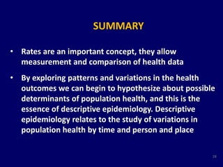 SUMMARY 
• Rates are an important concept, they allow 
measurement and comparison of health data 
• By exploring patterns and variations in the health 
outcomes we can begin to hypothesize about possible 
determinants of population health, and this is the 
essence of descriptive epidemiology. Descriptive 
epidemiology relates to the study of variations in 
population health by time and person and place 
28 
 