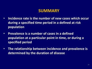 SUMMARY 
• Incidence rate is the number of new cases which occur 
during a specified time period in a defined at risk 
population 
• Prevalence is a number of cases in a defined 
population at a particular point in time, or during a 
specified period 
• The relationship between incidence and prevalence is 
determined by the duration of disease 
29 
 