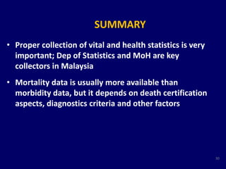 SUMMARY 
• Proper collection of vital and health statistics is very 
important; Dep of Statistics and MoH are key 
collectors in Malaysia 
• Mortality data is usually more available than 
morbidity data, but it depends on death certification 
aspects, diagnostics criteria and other factors 
30 
