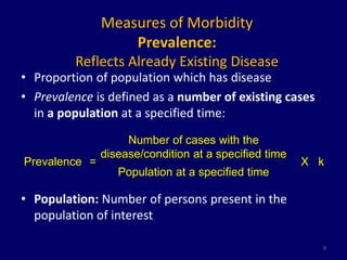 Measures of Morbidity 
Prevalence: 
Reflects Already Existing Disease 
• Proportion of population which has disease 
• Prevalence is defined as a number of existing cases 
in a population at a specified time: 
• Population: Number of persons present in the 
population of interest 
9 
Prevalence = 
Number of cases with the 
disease/condition at a specified time 
X k 
Population at a specified time 
 