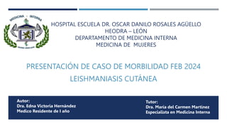 HOSPITAL ESCUELA DR. OSCAR DANILO ROSALES AGÜELLO
HEODRA – LEÓN
DEPARTAMENTO DE MEDICINA INTERNA
MEDICINA DE MUJERES
PRESENTACIÓN DE CASO DE MORBILIDAD FEB 2024
LEISHMANIASIS CUTÁNEA
Autor:
Dra. Edna Victoria Hernández
Medico Residente de I año
Tutor:
Dra. María del Carmen Martínez
Especialista en Medicina Interna
 