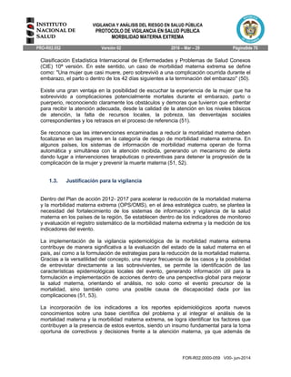 VIGILANCIA Y ANÁLISIS DEL RIESGO EN SALUD PÚBLICA
PROTOCOLO DE VIGILANCIA EN SALUD PUBLICA
MORBILIDAD MATERNA EXTREMA
PRO-R02.052 Versión 02 2016 – Mar – 29 Página9de 70
FOR-R02.0000-059 V00- jun-2014
Clasificación Estadística Internacional de Enfermedades y Problemas de Salud Conexos
(CIE) 10ª versión. En este sentido, un caso de morbilidad materna extrema se define
como: "Una mujer que casi muere, pero sobrevivió a una complicación ocurrida durante el
embarazo, el parto o dentro de los 42 días siguientes a la terminación del embarazo'' (50).
Existe una gran ventaja en la posibilidad de escuchar la experiencia de la mujer que ha
sobrevivido a complicaciones potencialmente mortales durante el embarazo, parto o
puerperio, reconociendo claramente los obstáculos y demoras que tuvieron que enfrentar
para recibir la atención adecuada, desde la calidad de la atención en los niveles básicos
de atención, la falta de recursos locales, la pobreza, las desventajas sociales
correspondientes y los retrasos en el proceso de referencia (51).
Se reconoce que las intervenciones encaminadas a reducir la mortalidad materna deben
focalizarse en las mujeres en la categoría de riesgo de morbilidad materna extrema. En
algunos países, los sistemas de información de morbilidad materna operan de forma
automática y simultánea con la atención recibida, generando un mecanismo de alerta
dando lugar a intervenciones terapéuticas o preventivas para detener la progresión de la
complicación de la mujer y prevenir la muerte materna (51, 52).
1.3. Justificación para la vigilancia
Dentro del Plan de acción 2012- 2017 para acelerar la reducción de la mortalidad materna
y la morbilidad materna extrema (OPS/OMS), en el área estratégica cuatro, se plantea la
necesidad del fortalecimiento de los sistemas de información y vigilancia de la salud
materna en los países de la región, Se establecen dentro de los indicadores de monitoreo
y evaluación el registro sistemático de la morbilidad materna extrema y la medición de los
indicadores del evento.
La implementación de la vigilancia epidemiológica de la morbilidad materna extrema
contribuye de manera significativa a la evaluación del estado de la salud materna en el
país, así como a la formulación de estrategias para la reducción de la mortalidad materna.
Gracias a la versatilidad del concepto, una mayor frecuencia de los casos y la posibilidad
de entrevistar directamente a las sobrevivientes, se permite la identificación de las
características epidemiológicas locales del evento, generando información útil para la
formulación e implementación de acciones dentro de una perspectiva global para mejorar
la salud materna, orientando el análisis, no solo como el evento precursor de la
mortalidad, sino también como una posible causa de discapacidad dada por las
complicaciones (51, 53).
La incorporación de los indicadores a los reportes epidemiológicos aporta nuevos
conocimientos sobre una base científica del problema y al integrar el análisis de la
mortalidad materna y la morbilidad materna extrema, se logra identificar los factores que
contribuyen a la presencia de estos eventos, siendo un insumo fundamental para la toma
oportuna de correctivos y decisiones frente a la atención materna, ya que además de
 