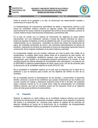 VIGILANCIA Y ANÁLISIS DEL RIESGO EN SALUD PÚBLICA
PROTOCOLO DE VIGILANCIA EN SALUD PUBLICA
MORBILIDAD MATERNA EXTREMA
PRO-R02.052 Versión 02 2016 – Mar – 29 Página10de 70
FOR-R02.0000-059 V00- jun-2014
evitar la muerte de la gestante y su hijo, se disminuyen las repercusiones sociales y
económicas en el país (54, 55)
La implementación de mecanismos automáticos de alerta y seguimiento continuo a los
casos de morbilidad materna extrema en algunos países, han permitido identificar
oportunamente los casos, detener la progresión del continuo de la morbilidad y prevenir la
muerte materna través intervenciones terapéuticas o preventivas (56).
En el país se cuenta con un sistema de información de vigilancia en salud pública
estructurado, con una notificación rutinaria a través del reporte individual de casos y
enlace de reportes inmediatos a través de plataformas web, lo cual hace que sea viable la
implementación de un mecanismo automático de alerta que enlace las instituciones de
salud, las entidades territoriales de salud y las empresas administradoras de planes de
beneficio, mejorando los tiempos de respuesta en busca de respuestas oportunas hacia la
consecución de los mejores resultados en la salud materna y perinatal.
Es fundamental resaltar que las muertes maternas son solo la parte más visible de la
problemática; el análisis debe iniciar desde antes de la presencia de este evento, las
pacientes con morbilidades obstétricas severas cuya evolución podría ser hacia la
recuperación, pero también a la incapacidad temporal, permanente o la muerte. A nivel
mundial durante las últimas décadas se ha planteado este interrogante y se propone por
la OPS/OMS la vigilancia epidemiológica de estos casos como una de las acciones para
la disminución de la mortalidad materna en el año 2015 (57, 58).
No es aceptable la mortalidad materna en un país que se preocupa por la salud de su
población y que se esfuerza para cumplir con los objetivos del milenio en bien de su
sociedad.
No es aceptable permitir la desintegración de las familias y comprometer el desarrollo
familiar, personal y social de los huérfanos que quedan diariamente por las madres que
mueren cuando con trabajo y dedicación podemos evitar el 95 % de ellas. No podemos
seguir contando cuando ya no se puede hacer nada las embarazadas con morbilidad
materna extrema; ¡por eso es necesario actuar ya! Es necesario iniciar ya la vigilancia
activa de este grave problema de salud pública.
1.4. Propósito
Realizar la vigilancia en salud pública de la morbilidad materna extrema que permita
activación de mecanismos de respuesta inmediata, estimación de la magnitud y tendencia
del evento y la orientación de acciones para mejorar la calidad de los servicios de
atención obstétrica en busca de la disminución de la morbilidad, las discapacidades
evitables y la mortalidad materna y perinatal en el territorio nacional.
 