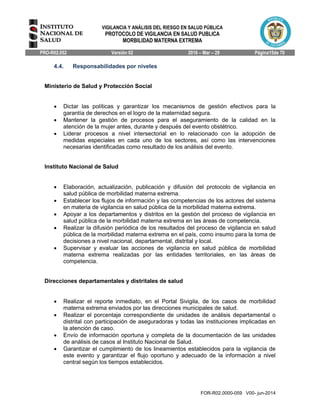 VIGILANCIA Y ANÁLISIS DEL RIESGO EN SALUD PÚBLICA
PROTOCOLO DE VIGILANCIA EN SALUD PUBLICA
MORBILIDAD MATERNA EXTREMA
PRO-R02.052 Versión 02 2016 – Mar – 29 Página15de 70
FOR-R02.0000-059 V00- jun-2014
4.4. Responsabilidades por niveles
Ministerio de Salud y Protección Social
 Dictar las políticas y garantizar los mecanismos de gestión efectivos para la
garantía de derechos en el logro de la maternidad segura.
 Mantener la gestión de procesos para el aseguramiento de la calidad en la
atención de la mujer antes, durante y después del evento obstétrico.
 Liderar procesos a nivel intersectorial en lo relacionado con la adopción de
medidas especiales en cada uno de los sectores, así como las intervenciones
necesarias identificadas como resultado de los análisis del evento.
Instituto Nacional de Salud
 Elaboración, actualización, publicación y difusión del protocolo de vigilancia en
salud pública de morbilidad materna extrema.
 Establecer los flujos de información y las competencias de los actores del sistema
en materia de vigilancia en salud pública de la morbilidad materna extrema.
 Apoyar a los departamentos y distritos en la gestión del proceso de vigilancia en
salud pública de la morbilidad materna extrema en las áreas de competencia.
 Realizar la difusión periódica de los resultados del proceso de vigilancia en salud
pública de la morbilidad materna extrema en el país, como insumo para la toma de
decisiones a nivel nacional, departamental, distrital y local.
 Supervisar y evaluar las acciones de vigilancia en salud pública de morbilidad
materna extrema realizadas por las entidades territoriales, en las áreas de
competencia.
Direcciones departamentales y distritales de salud
 Realizar el reporte inmediato, en el Portal Sivigila, de los casos de morbilidad
materna extrema enviados por las direcciones municipales de salud.
 Realizar el porcentaje correspondiente de unidades de análisis departamental o
distrital con participación de aseguradoras y todas las instituciones implicadas en
la atención de caso.
 Envío de información oportuna y completa de la documentación de las unidades
de análisis de casos al Instituto Nacional de Salud.
 Garantizar el cumplimiento de los lineamientos establecidos para la vigilancia de
este evento y garantizar el flujo oportuno y adecuado de la información a nivel
central según los tiempos establecidos.
 