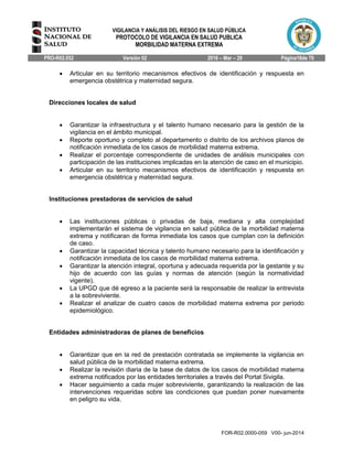 VIGILANCIA Y ANÁLISIS DEL RIESGO EN SALUD PÚBLICA
PROTOCOLO DE VIGILANCIA EN SALUD PUBLICA
MORBILIDAD MATERNA EXTREMA
PRO-R02.052 Versión 02 2016 – Mar – 29 Página16de 70
FOR-R02.0000-059 V00- jun-2014
 Articular en su territorio mecanismos efectivos de identificación y respuesta en
emergencia obstétrica y maternidad segura.
Direcciones locales de salud
 Garantizar la infraestructura y el talento humano necesario para la gestión de la
vigilancia en el ámbito municipal.
 Reporte oportuno y completo al departamento o distrito de los archivos planos de
notificación inmediata de los casos de morbilidad materna extrema.
 Realizar el porcentaje correspondiente de unidades de análisis municipales con
participación de las instituciones implicadas en la atención de caso en el municipio.
 Articular en su territorio mecanismos efectivos de identificación y respuesta en
emergencia obstétrica y maternidad segura.
Instituciones prestadoras de servicios de salud
 Las instituciones públicas o privadas de baja, mediana y alta complejidad
implementarán el sistema de vigilancia en salud pública de la morbilidad materna
extrema y notificaran de forma inmediata los casos que cumplan con la definición
de caso.
 Garantizar la capacidad técnica y talento humano necesario para la identificación y
notificación inmediata de los casos de morbilidad materna extrema.
 Garantizar la atención integral, oportuna y adecuada requerida por la gestante y su
hijo de acuerdo con las guías y normas de atención (según la normatividad
vigente).
 La UPGD que dé egreso a la paciente será la responsable de realizar la entrevista
a la sobreviviente.
 Realizar el analizar de cuatro casos de morbilidad materna extrema por periodo
epidemiológico.
Entidades administradoras de planes de beneficios
 Garantizar que en la red de prestación contratada se implemente la vigilancia en
salud pública de la morbilidad materna extrema.
 Realizar la revisión diaria de la base de datos de los casos de morbilidad materna
extrema notificados por las entidades territoriales a través del Portal Sivigila.
 Hacer seguimiento a cada mujer sobreviviente, garantizando la realización de las
intervenciones requeridas sobre las condiciones que puedan poner nuevamente
en peligro su vida.
 