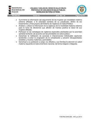 VIGILANCIA Y ANÁLISIS DEL RIESGO EN SALUD PÚBLICA
PROTOCOLO DE VIGILANCIA EN SALUD PUBLICA
MORBILIDAD MATERNA EXTREMA
PRO-R02.052 Versión 02 2016 – Mar – 29 Página17de 70
FOR-R02.0000-059 V00- jun-2014
 Suministrar la información del seguimiento de las mujeres con morbilidad materna
extrema afiliadas, a la autoridad sanitaria de su jurisdicción, dentro de los
lineamientos y fines propios del Sistema de Vigilancia en Salud Pública.
 Analizar y utilizar la información de la vigilancia de la morbilidad materna extrema
para la toma de decisiones que afecten de manera positiva la salud de sus
mujeres afiliadas.
 Participar en las estrategias de vigilancia especiales planteadas por la autoridad
sanitaria territorial, de acuerdo con las prioridades en salud pública.
 Garantizar la realización de acciones e intervenciones individuales oportunas
tendientes a evitar la progresión de la complicación y prevenir discapacidades
evitables y muertes maternas y perinatales.
 Garantizar a su población a cargo, los afiliados y sus familias la atención en salud
materna requerida en todo el territorio nacional, de forma integral e integrada.
 