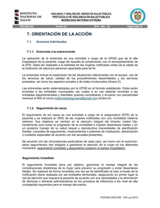 VIGILANCIA Y ANÁLISIS DEL RIESGO EN SALUD PÚBLICA
PROTOCOLO DE VIGILANCIA EN SALUD PUBLICA
MORBILIDAD MATERNA EXTREMA
PRO-R02.052 Versión 02 2016 – Mar – 29 Página19de 70
FOR-R02.0000-059 V00- jun-2014
7. ORIENTACIÓN DE LA ACCIÓN
7.1. Acciones individuales
7.1.1. Entrevista a la sobreviviente
La aplicación de la entrevista es una actividad a cargo de la UPGD que da el alta
hospitalaria de la paciente, luego de resuelta la complicación con el acompañamiento de
la EPS. Debe ser realizada a la totalidad de las mujeres notificadas antes de la salida de
la institución de salud por personal capacitado para tal fin.
La entrevista incluye la exploración de las situaciones relacionadas con el acceso, uso de
los servicios de salud, calidad de los procedimientos desarrollados y los servicios
prestados, así como los aspectos sociales y de redes involucrados (Anexo 5).
Las entrevistas serán sistematizadas por la UPGD en el formato establecido. Estas serán
enviadas a las entidades municipales, las cuales a su vez deberán enviarlas a las
entidades departamentales y distritales quienes consolidaran y enviaran con periodicidad
mensual al INS al correo maternidadsegurains@gmail.com (Anexo 6).
7.1.2. Seguimiento de casos
El seguimiento de los casos es una actividad a cargo de la aseguradora (EPS) de la
paciente y se realizará al 100% de las mujeres notificadas con una morbilidad materna
extrema. Sus objetivos se centran en la atención integral del binomio madre hijo,
inicialmente para evitar la progresión de la morbilidad e impedir desenlaces fatales y en
un posterior manejo de su salud sexual y reproductiva (necesidades de planificación
familiar, consultas de seguimiento, medicamentos o patrones de medicación, alimentación
o cuidados especiales de acuerdo con las secuelas presentes).
De acuerdo con las circunstancias particulares de cada caso, así como con la evolución,
estos seguimientos irán dirigidos a garantizar la atención de la mujer en los diferentes
momentos: seguimiento inmediato y seguimiento posterior al egreso hospitalario.
Seguimiento inmediato
El seguimiento inmediato tiene por objetivo, garantizar el manejo integral de las
complicaciones obstétricas de la mujer para prevenir su progresión y evitar desenlaces
fatales. Se realizará de forma inmediata una vez se ha identificado el caso a través de la
notificación diaria realizada por las entidades territoriales, asegurando en primer lugar la
red de atención que requiera la paciente de acuerdo con sus necesidades y la eliminación
de demoras o barreras administrativas en los procesos de referencia a los nivel de alta
complejidad requeridos para el manejo del evento.
 