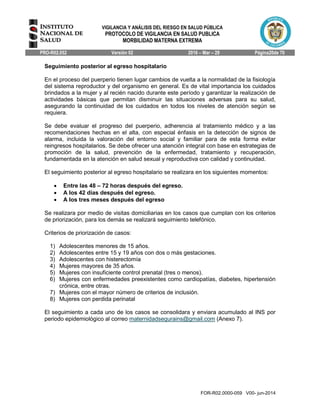 VIGILANCIA Y ANÁLISIS DEL RIESGO EN SALUD PÚBLICA
PROTOCOLO DE VIGILANCIA EN SALUD PUBLICA
MORBILIDAD MATERNA EXTREMA
PRO-R02.052 Versión 02 2016 – Mar – 29 Página20de 70
FOR-R02.0000-059 V00- jun-2014
Seguimiento posterior al egreso hospitalario
En el proceso del puerperio tienen lugar cambios de vuelta a la normalidad de la fisiología
del sistema reproductor y del organismo en general. Es de vital importancia los cuidados
brindados a la mujer y al recién nacido durante este período y garantizar la realización de
actividades básicas que permitan disminuir las situaciones adversas para su salud,
asegurando la continuidad de los cuidados en todos los niveles de atención según se
requiera.
Se debe evaluar el progreso del puerperio, adherencia al tratamiento médico y a las
recomendaciones hechas en el alta, con especial énfasis en la detección de signos de
alarma, incluida la valoración del entorno social y familiar para de esta forma evitar
reingresos hospitalarios. Se debe ofrecer una atención integral con base en estrategias de
promoción de la salud, prevención de la enfermedad, tratamiento y recuperación,
fundamentada en la atención en salud sexual y reproductiva con calidad y continuidad.
El seguimiento posterior al egreso hospitalario se realizara en los siguientes momentos:
 Entre las 48 – 72 horas después del egreso.
 A los 42 días después del egreso.
 A los tres meses después del egreso
Se realizara por medio de visitas domiciliarias en los casos que cumplan con los criterios
de priorización, para los demás se realizará seguimiento telefónico.
Criterios de priorización de casos:
1) Adolescentes menores de 15 años.
2) Adolescentes entre 15 y 19 años con dos o más gestaciones.
3) Adolescentes con histerectomía
4) Mujeres mayores de 35 años.
5) Mujeres con insuficiente control prenatal (tres o menos).
6) Mujeres con enfermedades preexistentes como cardiopatías, diabetes, hipertensión
crónica, entre otras.
7) Mujeres con el mayor número de criterios de inclusión.
8) Mujeres con perdida perinatal
El seguimiento a cada uno de los casos se consolidara y enviara acumulado al INS por
periodo epidemiológico al correo maternidadsegurains@gmail.com (Anexo 7).
 