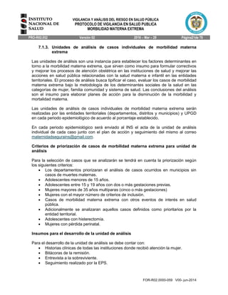 VIGILANCIA Y ANÁLISIS DEL RIESGO EN SALUD PÚBLICA
PROTOCOLO DE VIGILANCIA EN SALUD PUBLICA
MORBILIDAD MATERNA EXTREMA
PRO-R02.052 Versión 02 2016 – Mar – 29 Página21de 70
FOR-R02.0000-059 V00- jun-2014
7.1.3. Unidades de análisis de casos individuales de morbilidad materna
extrema
Las unidades de análisis son una instancia para establecer los factores determinantes en
torno a la morbilidad materna extrema, que sirven como insumo para formular correctivos
y mejorar los procesos de atención obstétrica en las instituciones de salud y mejorar las
acciones en salud pública relacionadas con la salud materna e infantil en las entidades
territoriales. El proceso de análisis busca tipificar el caso, evaluar los casos de morbilidad
materna extrema bajo la metodología de los determinantes sociales de la salud en las
categorías de mujer, familia comunidad y sistema de salud. Las conclusiones del análisis
son el insumo para elaborar planes de acción para la disminución de la morbilidad y
mortalidad materna.
Las unidades de análisis de casos individuales de morbilidad materna extrema serán
realizadas por las entidades territoriales (departamentos, distritos y municipios) y UPGD
en cada periodo epidemiológico de acuerdo al porcentaje establecido.
En cada periodo epidemiológico será enviado al INS el acta de la unidad de análisis
individual de cada caso junto con el plan de acción y seguimiento del mismo al correo
maternidadsegurains@gmail.com.
Criterios de priorización de casos de morbilidad materna extrema para unidad de
análisis
Para la selección de casos que se analizarán se tendrá en cuenta la priorización según
los siguientes criterios:
 Los departamentos priorizaran el análisis de casos ocurridos en municipios sin
casos de muertes maternas.
 Adolescentes menores de 15 años.
 Adolescentes entre 15 y 19 años con dos o más gestaciones previas.
 Mujeres mayores de 35 años multíparas (cinco o más gestaciones)
 Mujeres con el mayor número de criterios de inclusión.
 Casos de morbilidad materna extrema con otros eventos de interés en salud
pública.
 Adicionalmente se analizaran aquellos casos definidos como prioritarios por la
entidad territorial.
 Adolescentes con histerectomía.
 Mujeres con pérdida perinatal.
Insumos para el desarrollo de la unidad de análisis
Para el desarrollo de la unidad de análisis se debe contar con:
 Historias clínicas de todas las instituciones donde recibió atención la mujer.
 Bitácoras de la remisión.
 Entrevista a la sobreviviente.
 Seguimiento realizado por la EPS.
 