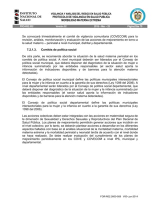 VIGILANCIA Y ANÁLISIS DEL RIESGO EN SALUD PÚBLICA
PROTOCOLO DE VIGILANCIA EN SALUD PUBLICA
MORBILIDAD MATERNA EXTREMA
PRO-R02.052 Versión 02 2016 – Mar – 29 Página25de 70
FOR-R02.0000-059 V00- jun-2014
Se convocará trimestralmente el comité de vigilancia comunitaria (COVECOM) para la
revisión, análisis, monitorización y evaluación de las acciones de mejoramiento en torno a
la salud materno – perinatal a nivel municipal, distrital y departamental.
7.2.1.3. Comités de política social
De otra parte, se recomienda abordar la situación de la salud materna perinatal en los
comités de política social. A nivel municipal deberán ser liderados por el Consejo de
política social municipal, que deberá disponer del diagnóstico de la situación de mujer e
infancia suministrado por las entidades responsables (el sector salud aporta la
información de indicadores disponibles y de barreras para la atención materna
detectadas).
El Consejo de política social municipal define las políticas municipales intersectoriales
para la mujer y la infancia en cuanto a la garantía de sus derechos (Ley 1098 del 2006). A
nivel departamental serán liderados por el Consejo de política social departamental, que
deberá disponer del diagnóstico de la situación de la mujer y la infancia suministrado por
las entidades responsables (el sector salud aporta la información de indicadores
disponibles y de barreras para la atención materna detectadas).
El Consejo de política social departamental define las políticas municipales
intersectoriales para la mujer y la infancia en cuanto a la garantía de sus derechos (Ley
1098 del 2006).
Las acciones colectivas deben estar integradas con las acciones en maternidad segura de
la dimensión de Sexualidad y Derechos Sexuales y Reproductivos del Plan Decenal de
Salud Pública. Los planes de mejoramiento permitirán generar acciones que incidirán en
el nivel colectivo; por lo tanto, se deberán plantear acciones a desarrollar en los diferentes
aspectos hallados con base en el análisis situacional de la mortalidad materna, morbilidad
materna extrema y la mortalidad perinatal y neonatal tardía de acuerdo con el nivel donde
se haya realizado. Se debe realizar evaluación del cumplimiento de los planes de
mejoramiento periódicamente en los COVE y COVECOM a nivel IPS, municipal y
departamental.
 