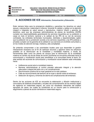 VIGILANCIA Y ANÁLISIS DEL RIESGO EN SALUD PÚBLICA
PROTOCOLO DE VIGILANCIA EN SALUD PUBLICA
MORBILIDAD MATERNA EXTREMA
PRO-R02.052 Versión 02 2016 – Mar – 29 Página26de 70
FOR-R02.0000-059 V00- jun-2014
8. ACCIONES DE ICE Información, Comunicación y Educación.
Estar siempre listos para la emergencia obstétrica y garantizar los derechos en salud
sexual y reproductiva, maternidad e infancia: fomentar la calidad y calidez en la atención
integral e integrada en salud sexual y reproductiva, materno infantil y garantía de
derechos, para que las empresas administradoras de planes de beneficios (EAPB)
cumplan sus responsabilidades garantizando los servicios requeridos por su población a
cargo en todo el territorio nacional y la calidad de las IPS de su red de servicios
contratada, las entidades territoriales municipales, distritales y departamentales vigilen
que la población de su jurisdicción acceda a los servicios requeridos y las IPS públicas y
privadas cumplan con la garantía de la calidad en sus servicios en el ámbito comunitario y
en los niveles de atención de baja, mediana y alta complejidad.
Se pretende comprometer a las autoridades locales para que desarrollen la gestión
intersectorial necesaria con el fin de optimizar recursos y aglutinar todos los esfuerzos
posibles en la disminución de la morbilidad y mortalidad materna, a través de
herramientas tales como los planes de choque para la disminución de la mortalidad
materna en donde una de las áreas de acción prioritarias se encuentra enfocada hacia la
comunicación y movilización social para sensibilizar a la comunidad frente al tema. En
este sentido las acciones de comunicación y movilización social deberán estar enfocadas
hacia:
 Indiferencia social ante la mortalidad materna
 Barreras administrativas al control prenatal adecuado integral y la atención
adecuada e integral del parto con y sin complicaciones.
 Discriminación positiva de la mujer gestante en la vida cotidiana
 Falta de reconocimiento del derecho de la mujer a decidir sobre el embarazo
 Detección de signos y síntomas de alarma de complicaciones del embarazo.
Dentro de las acciones de ICE se encuentra la elaboración y difusión institucional y
comunitaria de boletines trimestrales y anuales del comportamiento de los eventos objeto
de vigilancia en maternidad segura, así como los resultados relevantes del análisis
agrupado de casos, los cuales se constituirán en un insumo para la construcción y
seguimiento a planes de acción territorial en maternidad segura.
 