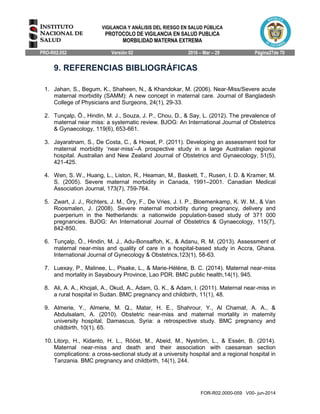 VIGILANCIA Y ANÁLISIS DEL RIESGO EN SALUD PÚBLICA
PROTOCOLO DE VIGILANCIA EN SALUD PUBLICA
MORBILIDAD MATERNA EXTREMA
PRO-R02.052 Versión 02 2016 – Mar – 29 Página27de 70
FOR-R02.0000-059 V00- jun-2014
9. REFERENCIAS BIBLIOGRÁFICAS
1. Jahan, S., Begum, K., Shaheen, N., & Khandokar, M. (2006). Near-Miss/Severe acute
maternal morbidity (SAMM): A new concept in maternal care. Journal of Bangladesh
College of Physicians and Surgeons, 24(1), 29-33.
2. Tunçalp, Ö., Hindin, M. J., Souza, J. P., Chou, D., & Say, L. (2012). The prevalence of
maternal near miss: a systematic review. BJOG: An International Journal of Obstetrics
& Gynaecology, 119(6), 653-661.
3. Jayaratnam, S., De Costa, C., & Howat, P. (2011). Developing an assessment tool for
maternal morbidity ‘near‐miss’–A prospective study in a large Australian regional
hospital. Australian and New Zealand Journal of Obstetrics and Gynaecology, 51(5),
421-425.
4. Wen, S. W., Huang, L., Liston, R., Heaman, M., Baskett, T., Rusen, I. D. & Kramer, M.
S. (2005). Severe maternal morbidity in Canada, 1991–2001. Canadian Medical
Association Journal, 173(7), 759-764.
5. Zwart, J. J., Richters, J. M., Öry, F., De Vries, J. I. P., Bloemenkamp, K. W. M., & Van
Roosmalen, J. (2008). Severe maternal morbidity during pregnancy, delivery and
puerperium in the Netherlands: a nationwide population‐based study of 371 000
pregnancies. BJOG: An International Journal of Obstetrics & Gynaecology, 115(7),
842-850.
6. Tunçalp, Ö., Hindin, M. J., Adu-Bonsaffoh, K., & Adanu, R. M. (2013). Assessment of
maternal near-miss and quality of care in a hospital-based study in Accra, Ghana.
International Journal of Gynecology & Obstetrics,123(1), 58-63.
7. Luexay, P., Malinee, L., Pisake, L., & Marie-Hélène, B. C. (2014). Maternal near-miss
and mortality in Sayaboury Province, Lao PDR. BMC public health,14(1), 945.
8. Ali, A. A., Khojali, A., Okud, A., Adam, G. K., & Adam, I. (2011). Maternal near-miss in
a rural hospital in Sudan. BMC pregnancy and childbirth, 11(1), 48.
9. Almerie, Y., Almerie, M. Q., Matar, H. E., Shahrour, Y., Al Chamat, A. A., &
Abdulsalam, A. (2010). Obstetric near-miss and maternal mortality in maternity
university hospital, Damascus, Syria: a retrospective study. BMC pregnancy and
childbirth, 10(1), 65.
10. Litorp, H., Kidanto, H. L., Rööst, M., Abeid, M., Nyström, L., & Essén, B. (2014).
Maternal near-miss and death and their association with caesarean section
complications: a cross-sectional study at a university hospital and a regional hospital in
Tanzania. BMC pregnancy and childbirth, 14(1), 244.
 