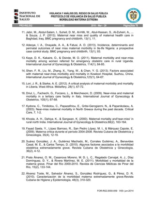 VIGILANCIA Y ANÁLISIS DEL RIESGO EN SALUD PÚBLICA
PROTOCOLO DE VIGILANCIA EN SALUD PUBLICA
MORBILIDAD MATERNA EXTREMA
PRO-R02.052 Versión 02 2016 – Mar – 29 Página28de 70
FOR-R02.0000-059 V00- jun-2014
11. Jabir, M., Abdul-Salam, I., Suheil, D. M., Al-Hilli, W., Abul-Hassan, S., Al-Zuheiri, A., ...
& Souza, J. P. (2013). Maternal near miss and quality of maternal health care in
Baghdad, Iraq. BMC pregnancy and childbirth, 13(1), 11.
12. Adeoye, I. A., Onayade, A. A., & Fatusi, A. O. (2013). Incidence, determinants and
perinatal outcomes of near miss maternal morbidity in Ile-Ife Nigeria: a prospective
case control study. BMC pregnancy and childbirth, 13(1), 93.
13. Kaye, D. K., Kakaire, O., & Osinde, M. O. (2011). Maternal morbidity and near-miss
mortality among women referred for emergency obstetric care in rural Uganda.
International Journal of Gynecology & Obstetrics, 114(1), 84-85.
14. Shen, F. R., Liu, M., Zhang, X., Yang, W., & Chen, Y. G. (2013). Factors associated
with maternal near-miss morbidity and mortality in Kowloon Hospital, Suzhou, China.
International Journal of Gynecology & Obstetrics,123(1), 64-67.
15. Lori, J. R., & Starke, A. E. (2012). A critical analysis of maternal morbidity and mortality
in Liberia, West Africa. Midwifery, 28(1), 67-72.
16. Driul, L., Fachechi, G., Forzano, L., & Marchesoni, D. (2009). Near-miss and maternal
mortality in a tertiary care facility in Italy. International Journal of Gynecology &
Obstetrics, 105(1), 67-68.
17. Kydona, C., Timiliotou, C., Papazafiriou, E., Gritsi-Gerogianni, N., & Papanikolaou, A.
(2003). Near-miss maternal mortality in North Greece during the past decade. Critical
Care, 7, 1-2.
18. Khosla, A. H., Dahiya, K., & Sangwan, K. (2000). Maternal mortality and'near-miss' in
rural north India. International Journal of Gynecology & Obstetrics,68(2), 163-164.
19. Fayad Saeta, Y., López Barroso, R., San Pedro López, M. I., & Márquez Capote, E.
(2009). Materna crítica durante el período 2004-2008. Revista Cubana de Obstetricia y
Ginecología, 35(4), 12-19.
20. Suárez González, J. A., Gutiérrez Machado, M., Corrales Gutiérrez, A., Benavides
Casal, M. E., & Carlos Tempo, D. (2010). Algunos factores asociados a la morbilidad
obstétrica extremadamente grave. Revista Cubana de Obstetricia y Ginecología,
36(2), 4-12.
21. Prats Álvarez, O. M., Casanova Moreno, M. D. L. C., Regalado Carvajal, A. J., Díaz
Domínguez, D. Y., & Rivera Martínez, M. E. (2011). Morbilidad y mortalidad de la
materna grave. Pinar del Río 2000-2010. Revista de Ciencias Médicas de Pinar del
Río, 15(2), 133-144.
22. Álvarez Toste, M., Salvador Álvarez, S., González Rodríguez, G., & Pérez, D. R.
(2010). Caracterización de la morbilidad materna extremadamente grave.Revista
Cubana de Higiene y Epidemiología, 48(3), 310-320.
 