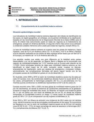 VIGILANCIA Y ANÁLISIS DEL RIESGO EN SALUD PÚBLICA
PROTOCOLO DE VIGILANCIA EN SALUD PUBLICA
MORBILIDAD MATERNA EXTREMA
PRO-R02.052 Versión 02 2016 – Mar – 29 Página2de 70
FOR-R02.0000-059 V00- jun-2014
1. INTRODUCCIÓN
1.1. Comportamiento de la morbilidad materna extrema
Situación epidemiológica mundial
Los indicadores de morbilidad materna extrema dependen del método de identificación de
los casos y la región geográfica; sin embargo, se encuentran similitudes en la clasificación
basados en las recomendaciones de la Organización Mundial de la Salud (OMS) para el
tema. El criterio más comúnmente usado en todas las regiones es la histerectomía de
emergencia, excepto en América del Norte, el segundo criterio más común es la admisión
a unidad de cuidados intensivos (UCI) usado para todas las regiones, excepto África (1).
La tasa de morbilidad materna extrema es superior para los países de medianos y bajos
ingresos, varió de 4,9 % en América Latina a 5,1 % en Asia y 14,9 % en África, mientras
que los estudios realizados en los países de altos ingresos tenían tasas que van del 0,8 %
en Europa y un máximo de 1,4 % en América del norte (2).
Los estudios revelan que existe una gran diferencia en la letalidad entre países
desarrollados y en vía de desarrollo; en Nigeria, Benín y Malasia se ha encontrado una
relación de morbilidad/mortalidad de 11/12, mientras que en Europa esta relación es de
117/223. Como principales factores de riego para morbilidad materna extrema se han
identificado la edad mayor de 34 años, exclusión social, mujeres no blancas,
antecedentes de hipertensión, parto por cesárea de emergencia y embarazo múltiple,
adicionalmente, las complicaciones derivadas del aborto siguen siendo una de las
principales causas de morbilidad en países en vía de desarrollo (1).
En Australia, entre 2009 y 2010 la razón de morbilidad obstétrica severa fue de siete por
cada mil nacidos vivos; las condiciones obstétricas directas fueron la causa del 64 % de
los casos, principalmente la hemorragia postparto (40 %) y la pre-eclampsia (12 %),
mientras que las condiciones no obstétricas representaron el 30 % de los casos (3).
Canadá encontró entre 1991 a 2000 una tasa global de morbilidad materna grave de 4,4
por mil nacimientos, en donde la presencia de condiciones preexistentes en la gestación
aumentó el riesgo de morbilidad seis veces. En Holanda, se reportó una incidencia global
de 7,1 por mil partos con una razón de letalidad de uno en 53, en donde las mujeres
inmigrantes no occidentales tuvieron un riesgo 1,3 veces mayor de morbilidad materna
grave (IC 95% 1,2-1,5) en comparación con las mujeres occidentales (4, 5).
Entre 2010 y 2011 en Ghana se encontró una incidencia de 28,6 casos por mil nacidos
vivos, siendo la anemia una de las principales contribuyentes en los casos. En la provincia
de Sayaboury en Lao la razón de morbilidad materna severa es de 9,8 por mil nacidos
vivos (IC 95 % 4,9 – 17,5), el mayor porcentaje de casos se asociaron a hemorragia (49,7
%) y complicaciones de distocia (33,1 %) (6, 7).
 