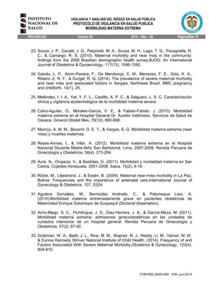 VIGILANCIA Y ANÁLISIS DEL RIESGO EN SALUD PÚBLICA
PROTOCOLO DE VIGILANCIA EN SALUD PUBLICA
MORBILIDAD MATERNA EXTREMA
PRO-R02.052 Versión 02 2016 – Mar – 29 Página29de 70
FOR-R02.0000-059 V00- jun-2014
23. Souza, J. P., Cecatti, J. G., Parpinelli, M. A., Sousa, M. H., Lago, T. G., Pacagnella, R.
C., & Camargo, R. S. (2010). Maternal morbidity and near miss in the community:
findings from the 2006 Brazilian demographic health survey.BJOG: An International
Journal of Obstetrics & Gynaecology, 117(13), 1586-1592.
24. Galvão, L. P., Alvim-Pereira, F., De Mendonça, C. M., Menezes, F. E., Góis, K. A.,
Ribeiro Jr, R. F., & Gurgel, R. Q. (2014). The prevalence of severe maternal morbidity
and near miss and associated factors in Sergipe, Northeast Brazil. BMC pregnancy
and childbirth, 14(1), 25.
25. Meléndez, I. I. A., Yat, Y. F. L., Castillo, A. P. C., & Salguero, L. S. C. Caracterización
clínica y vigilancia epidemiológica de la morbilidad materna severa.
26. Calvo-Aguilar, O., Morales-García, V. E., & Fabián-Fabián, J. (2010). Morbilidad
materna extrema en el Hospital General Dr. Aurelio Valdivieso, Servicios de Salud de
Oaxaca. Ginecol Obstet Mex, 78(12), 660-668.
27. Monroy, A. M. M., Becerril, G. E. T., & Vargas, Á. G. Morbilidad materna extrema (near
miss) y muertes maternas.
28. Reyes-Armas, I., & Villar, A. (2012). Morbilidad materna extrema en el Hospital
Nacional Docente Madre-Niño San Bartolomé, Lima, 2007-2009. Revista Peruana de
Ginecología y Obstetricia, 58(4), 273-284.
29. Aure, N., Oropeza, V., & Bastidas, G. (2011). Morbilidad y mortalidad materna en San
Carlos, Cojedes-Venezuela. 2001-2008. Salus, 15(2), 9-16.
30. Rööst, M., Liljestrand, J., & Essén, B. (2009). Maternal near-miss morbidity in La Paz,
Bolivia: Frequencies and the importance of antenatal care.International Journal of
Gynecology & Obstetrics, 107, S324.
31. Aguilera González, M., Bermúdez Andrade, C., & Palomeque Loor, A.
(2010).Morbilidad materna entremadamente grave en pacientes obstétricas de
Maternidad Enrique Sotomayor de Guayaquil (Doctoral dissertation).
32. Acho-Mego, S. C., Pichilingue, J. S., Díaz-Herrera, J. A., & García-Meza, M. (2011).
Morbilidad materna extrema: admisiones ginecoobstétricas en las unidades de
cuidados intensivos de un hospital general. Revista Peruana de Ginecología y
Obstetricia, 57(2), 87-92.
33. Grobman, W. A., Bailit, J. L., Rice, M. M., Wapner, R. J., Reddy, U. M., Varner, M. W.
& Eunice Kennedy Shriver National Institute of Child Health. (2014). Frequency of and
Factors Associated With Severe Maternal Morbidity.Obstetrics & Gynecology, 123(4),
804-810.
 