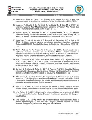 VIGILANCIA Y ANÁLISIS DEL RIESGO EN SALUD PÚBLICA
PROTOCOLO DE VIGILANCIA EN SALUD PUBLICA
MORBILIDAD MATERNA EXTREMA
PRO-R02.052 Versión 02 2016 – Mar – 29 Página30de 70
FOR-R02.0000-059 V00- jun-2014
34. Brown, H. L., Small, M., Taylor, Y. J., Chireau, M., & Howard, D. L. (2011). Near miss
maternal mortality in a multiethnic population. Annals of epidemiology, 21(2), 73-77.
35. Souza, J. P., Cecatti, J. G., Parpinelli, M. A., Krupa, F., & Osis, M. J. (2009). An
Emerging “Maternal Near‐Miss Syndrome”: Narratives of Women Who Almost Died
During Pregnancy and Childbirth. Birth, 36(2), 149-158.
36. Morales-Osorno, B., Martínez, D. M., & Cifuentes-Borrero, R. (2007). Extreme
maternal morbidity in Clinica Rafael Uribe Uribe, Cali, Colombia, from January 2003 to
May 2006. Revista Colombiana de Obstetricia y Ginecología, 58(3), 184-188.
37. Rojas, J. A., Cogollo, M., Miranda, J. E., Ramos, E. C., Fernández, J. C., & Bello, A. M.
(2011). Morbilidad materna extrema en cuidados intensivos obstétricos. Cartagena
(Colombia) 2006-2008. Revista Colombiana de Obstetricia y Ginecología, 62(2), 131-
140.
38. Mariño Martínez, C. A., Fiesco, V., & Carolina, D. (2010). Caracterización de la
morbilidad materna extrema en el Instituto Materno Infantil–Hospital la
Victoria/Characterization of extreme morbidity disease in the Instituto Materno Infantil–
Hospital la Victoria (Doctoral dissertation, Universidad Nacional de Colombia).
39. Ortiz, G., González, L. D., Gómez Arias, R. D., Vélez Álvarez, G. A., Agudelo Londoño,
S. M., Gómez Dávila, J., & Wylie, J. (2014). Characteristics of hospital care and its
relationship to severe maternal morbidity in Medellín, Colombia. Revista Panamericana
de Salud Pública, 35(1), 15-22.
40. Quintero, J. C., Olaya, S., Peña, A., Gil, Y., & Palencia, Y. (2013). Morbilidad Materna
Extrema (MME): descripción de una serie de 23 casos y análisis de las “tres demoras”.
Revista Facultad de Salud Universidad de Salud Jorge Tadeo Lozano, 5(2)
41. Ortiz Lizcano, E., Quintero Jaramillo, C., Mejía López, J., Romero Vélez, E., & Ospino
Rodríguez, L. (2010) Vigilancia de la Morbilidad Materna Extrema. Documento técnico
y conceptual sobre la metodología de análisis de información para la auditoria de la
calidad de la atención materna. Bogotá: MinSalud.
42. Olivo, J. L., & Fino, D. E. (2013). Informe del evento morbilidad materna extrema,
hasta el periodo epidemiológico 12 del año 2012. Bogotá: Instituto Nacional de Salud.
43. Ávila Mellizo, G. A., (2014). Informe del evento morbilidad materna extrema, año 2013.
Bogotá: Instituto Nacional de Salud. Dirección de Vigilancia y Análisis del Riesgo en
Salud Pública.
44. Ávila Mellizo, G. A., (2014). Informe del evento morbilidad materna extrema, hasta el
periodo epidemiológico 12 del año 2014. Bogotá: Instituto Nacional de Salud.
Dirección de Vigilancia y Análisis del Riesgo en Salud Pública.
 