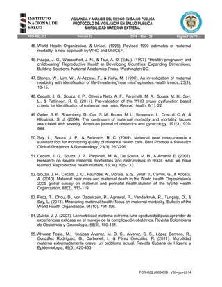 VIGILANCIA Y ANÁLISIS DEL RIESGO EN SALUD PÚBLICA
PROTOCOLO DE VIGILANCIA EN SALUD PUBLICA
MORBILIDAD MATERNA EXTREMA
PRO-R02.052 Versión 02 2016 – Mar – 29 Página31de 70
FOR-R02.0000-059 V00- jun-2014
45. World Health Organization, & Unicef. (1996). Revised 1990 estimates of maternal
mortality: a new approach by WHO and UNICEF.
46. Haaga, J. G., Wasserheit, J. N., & Tsui, A. O. (Eds.). (1997). “Healthy pregnancy and
childbearing” Reproductive Health in Developing Countries: Expanding Dimensions,
Building Solutions. National Academies Press. Washington DC.
47. Stones, W., Lim, W., Al-Azzawi, F., & Kelly, M. (1990). An investigation of maternal
morbidity with identification of life-threatening'near miss' episodes.Health trends, 23(1),
13-15.
48. Cecatti, J. G., Souza, J. P., Oliveira Neto, A. F., Parpinelli, M. A., Sousa, M. H., Say,
L., & Pattinson, R. C. (2011). Pre-validation of the WHO organ dysfunction based
criteria for identification of maternal near miss. Reprod Health, 8(1), 22.
49. Geller, S. E., Rosenberg, D., Cox, S. M., Brown, M. L., Simonson, L., Driscoll, C. A., &
Kilpatrick, S. J. (2004). The continuum of maternal morbidity and mortality: factors
associated with severity. American journal of obstetrics and gynecology, 191(3), 939-
944.
50. Say, L., Souza, J. P., & Pattinson, R. C. (2009). Maternal near miss–towards a
standard tool for monitoring quality of maternal health care. Best Practice & Research
Clinical Obstetrics & Gynaecology, 23(3), 287-296.
51. Cecatti, J. G., Souza, J. P., Parpinelli, M. A., De Sousa, M. H., & Amaral, E. (2007).
Research on severe maternal morbidities and near-misses in Brazil: what we have
learned. Reproductive health matters, 15(30), 125-133.
52. Souza, J. P., Cecatti, J. G., Faundes, A., Morais, S. S., Villar, J., Carroli, G., & Acosta,
A. (2010). Maternal near miss and maternal death in the World Health Organization's
2005 global survey on maternal and perinatal health.Bulletin of the World Health
Organization, 88(2), 113-119.
53. Firoz, T., Chou, D., von Dadelszen, P., Agrawal, P., Vanderkruik, R., Tunçalp, O., &
Say, L. (2013). Measuring maternal health: focus on maternal morbidity. Bulletin of the
World Health Organization, 91(10), 794-796.
54. Zuleta, J. J. (2007). La morbilidad materna extrema: una oportunidad para aprender de
experiencias exitosas en el manejo de la complicación obstétrica. Revista Colombiana
de Obstetricia y Ginecología, 58(3), 180-181.
55. Álvarez Toste, M., Hinojosa Álvarez, M. D. C., Álvarez, S. S., López Barroso, R.,
González Rodríguez, G., Carbonell, I., & Pérez González, R. (2011). Morbilidad
materna extremadamente grave, un problema actual. Revista Cubana de Higiene y
Epidemiología, 49(3), 420-433
 