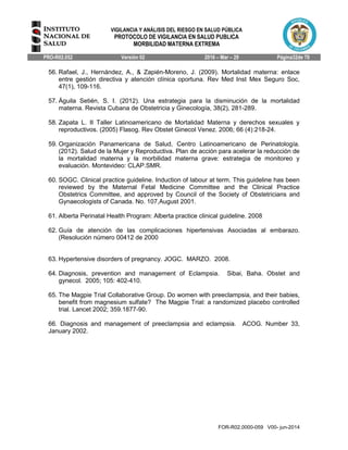 VIGILANCIA Y ANÁLISIS DEL RIESGO EN SALUD PÚBLICA
PROTOCOLO DE VIGILANCIA EN SALUD PUBLICA
MORBILIDAD MATERNA EXTREMA
PRO-R02.052 Versión 02 2016 – Mar – 29 Página32de 70
FOR-R02.0000-059 V00- jun-2014
56. Rafael, J., Hernández, A., & Zapién-Moreno, J. (2009). Mortalidad materna: enlace
entre gestión directiva y atención clínica oportuna. Rev Med Inst Mex Seguro Soc,
47(1), 109-116.
57. Águila Setién, S. I. (2012). Una estrategia para la disminución de la mortalidad
materna. Revista Cubana de Obstetricia y Ginecología, 38(2), 281-289.
58. Zapata L. II Taller Latinoamericano de Mortalidad Materna y derechos sexuales y
reproductivos. (2005) Flasog. Rev Obstet Ginecol Venez. 2006; 66 (4):218-24.
59. Organización Panamericana de Salud, Centro Latinoamericano de Perinatología.
(2012). Salud de la Mujer y Reproductiva. Plan de acción para acelerar la reducción de
la mortalidad materna y la morbilidad materna grave: estrategia de monitoreo y
evaluación. Montevideo: CLAP.SMR.
60. SOGC. Clinical practice guideline. Induction of labour at term. This guideline has been
reviewed by the Maternal Fetal Medicine Committee and the Clinical Practice
Obstetrics Committee, and approved by Council of the Society of Obstetricians and
Gynaecologists of Canada. No. 107,August 2001.
61. Alberta Perinatal Health Program: Alberta practice clinical guideline. 2008
62. Guía de atención de las complicaciones hipertensivas Asociadas al embarazo.
(Resolución número 00412 de 2000
63. Hypertensive disorders of pregnancy. JOGC. MARZO. 2008.
64. Diagnosis, prevention and management of Eclampsia. Sibai, Baha. Obstet and
gynecol. 2005; 105: 402-410.
65. The Magpie Trial Collaborative Group. Do women with preeclampsia, and their babies,
benefit from magnesium sulfate? The Magpie Trial: a randomized placebo controlled
trial. Lancet 2002; 359.1877-90.
66. Diagnosis and management of preeclampsia and eclampsia. ACOG. Number 33,
January 2002.
 